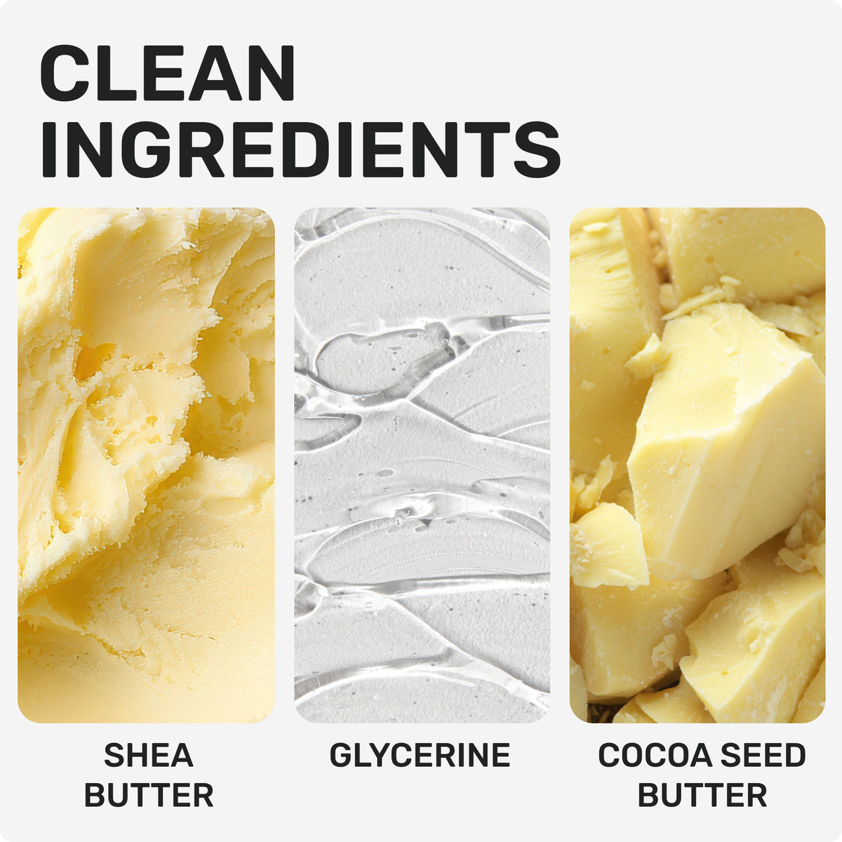 CLEAN INGREDIENTS
Shea Butter
Glycerine
Cocoa Seed Butter