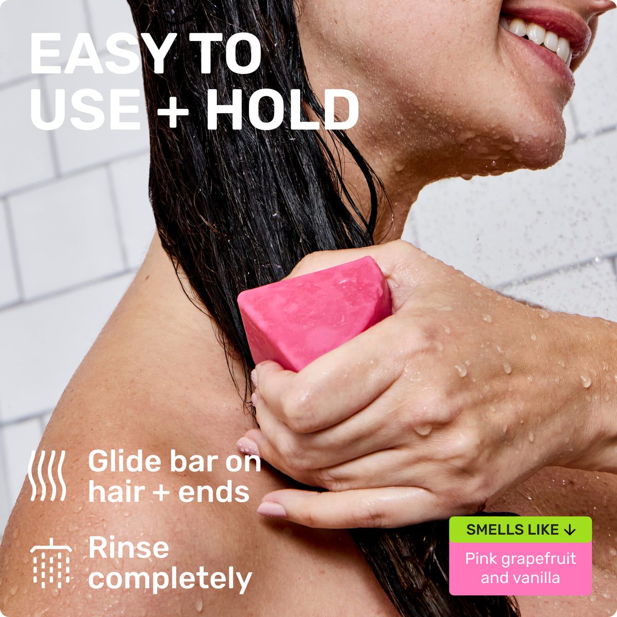 EASY TO USE + HOLD
Glide bar on hair + ends
Rinse completely
SMELLS LIKE Pink grapefruit and vanilla