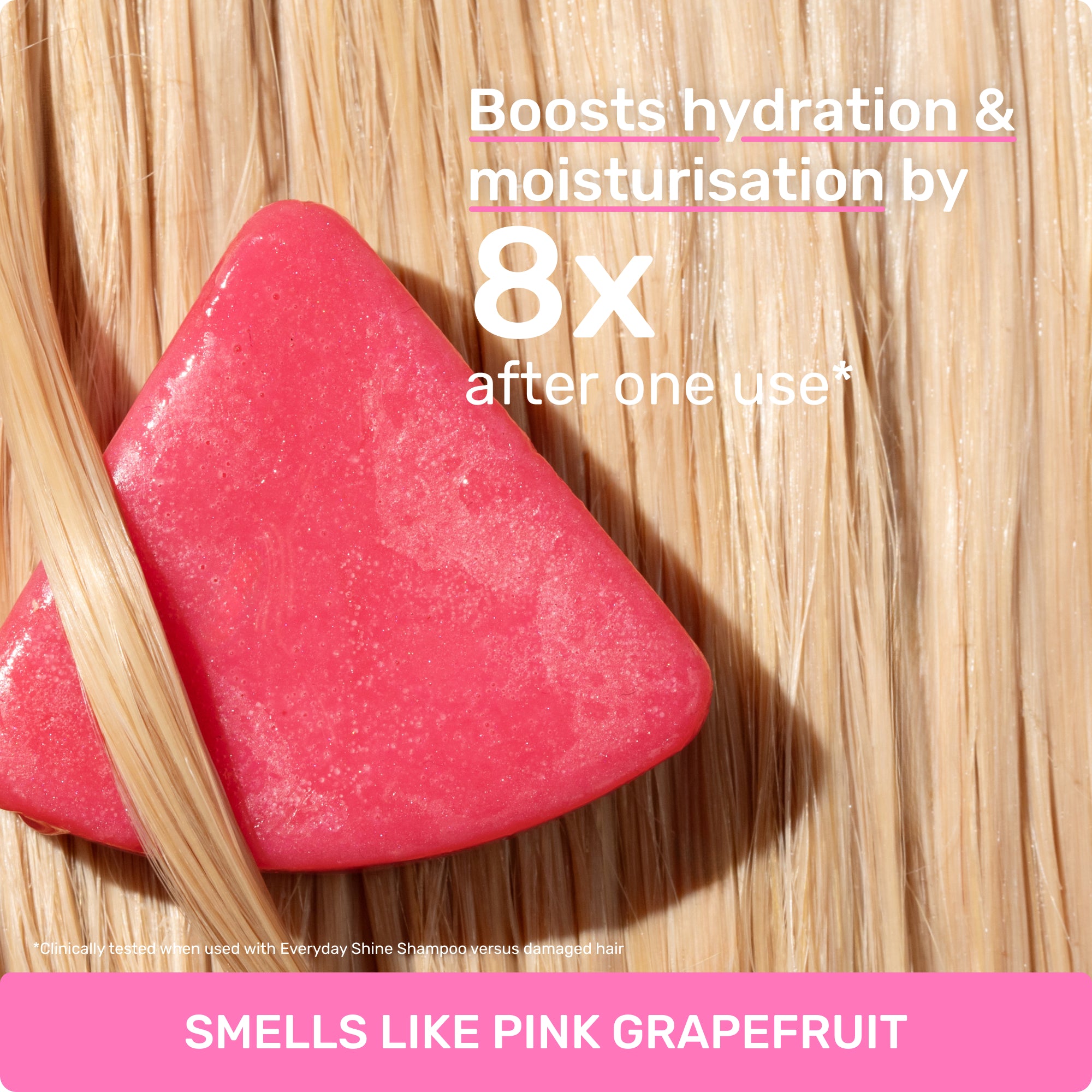 Boosts hydration and moisturization by 8X after one use*
Clinically tested when used with Everyday Shine Shampoo versus damaged hair
SMELLS LIKE PINK GRAPEFRUIT