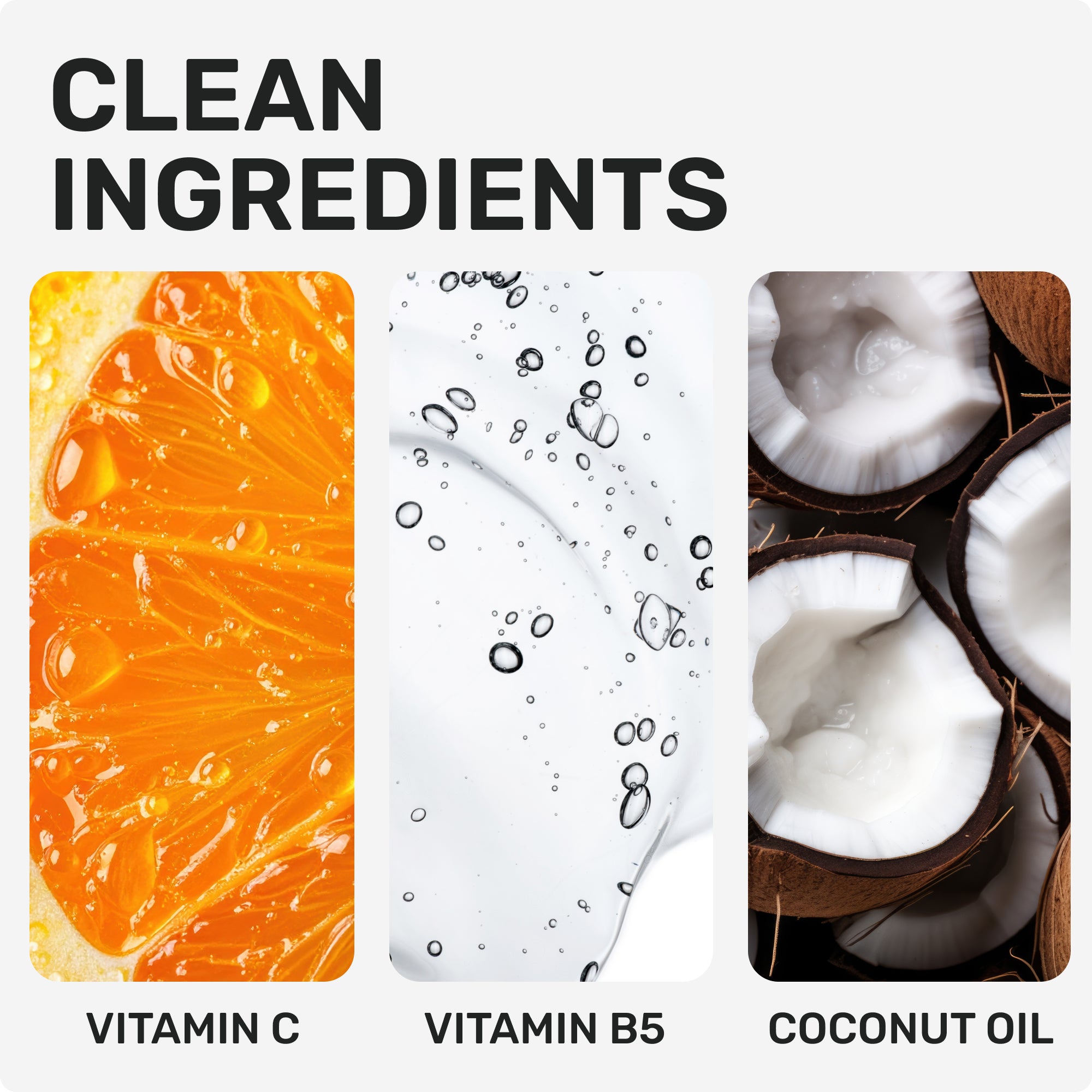 CLEAN INGREDIENTS
Vitamin C
Boosts shine and Radiance
Vitamin B5
Moisturizes and promotes healthier-looking hair
Coconut Oil
Deeply nourishes and adds lustre