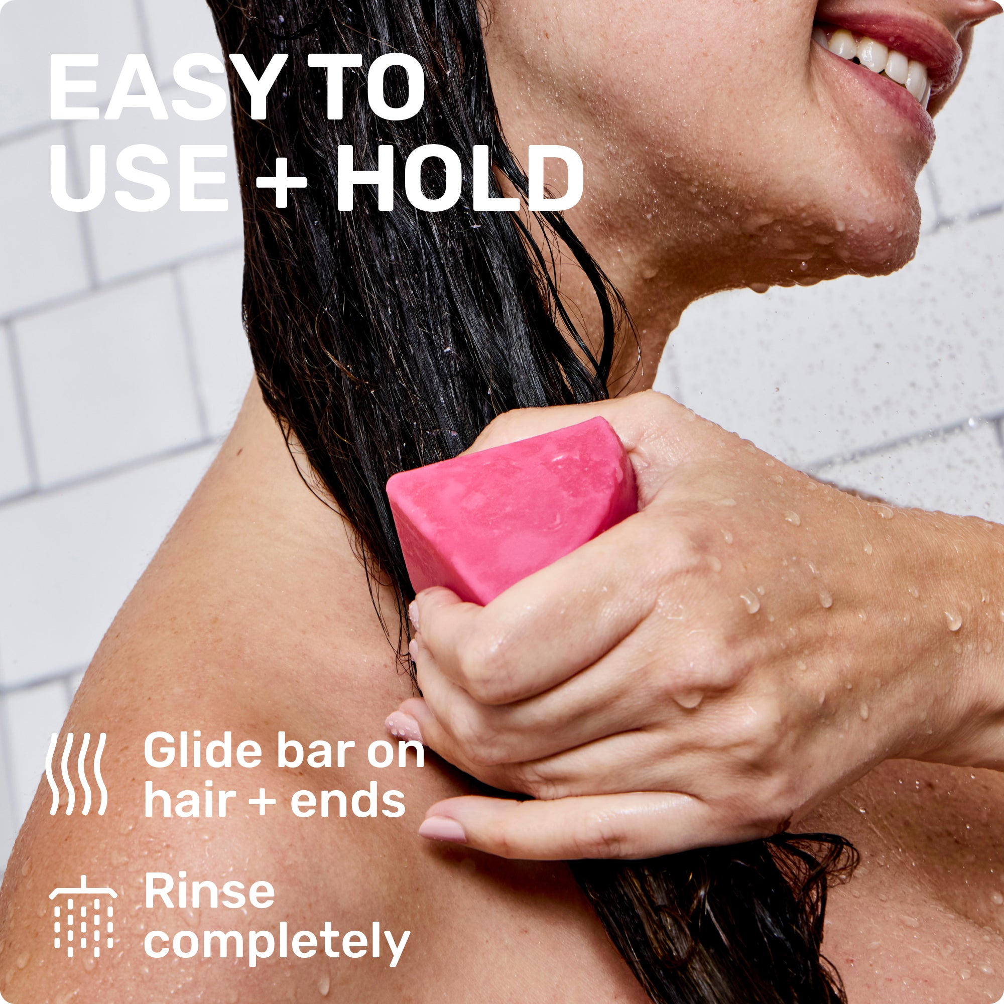 EASY TO USE + HOLD
Glide bar on hair + ends
Rinse completely
