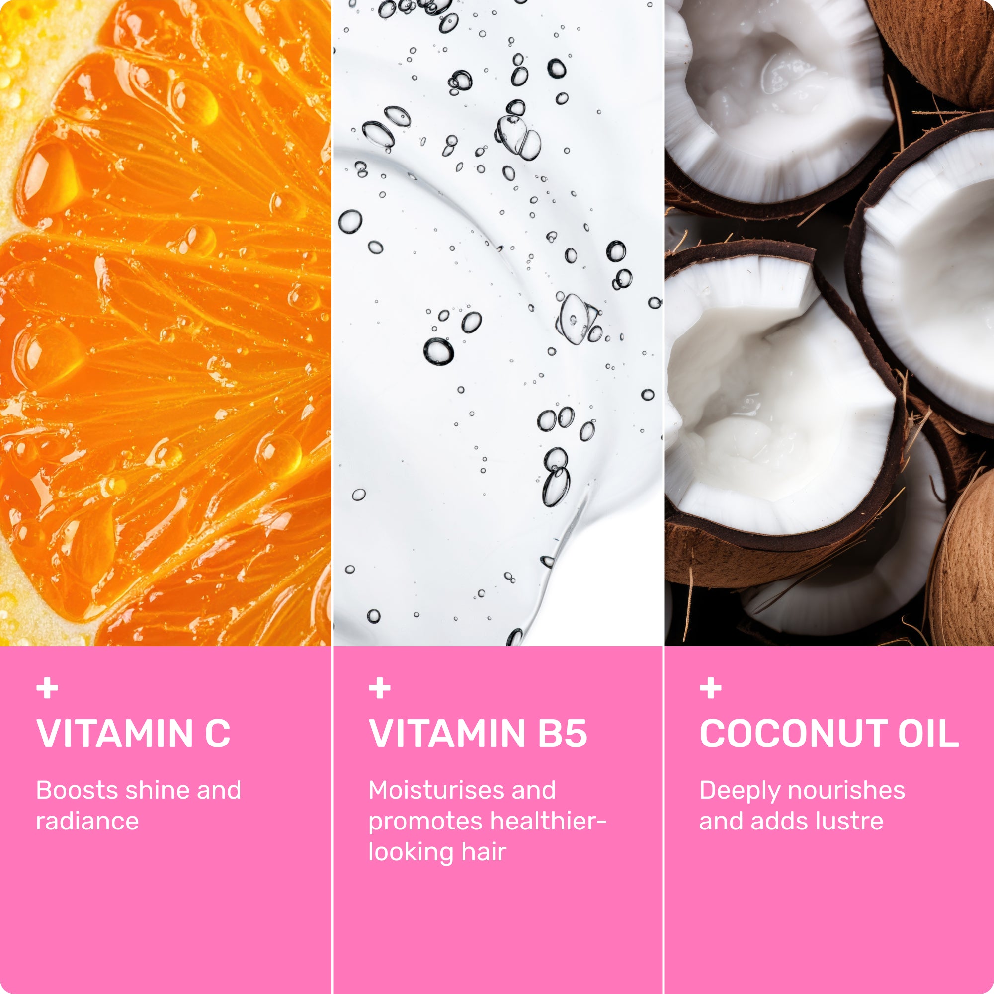 Vitamin C
Boosts shine and Radiance
Vitamin B5
Moisturizes and promotes healthier-looking hair
Coconut Oil
Deeply nourishes and adds lustre