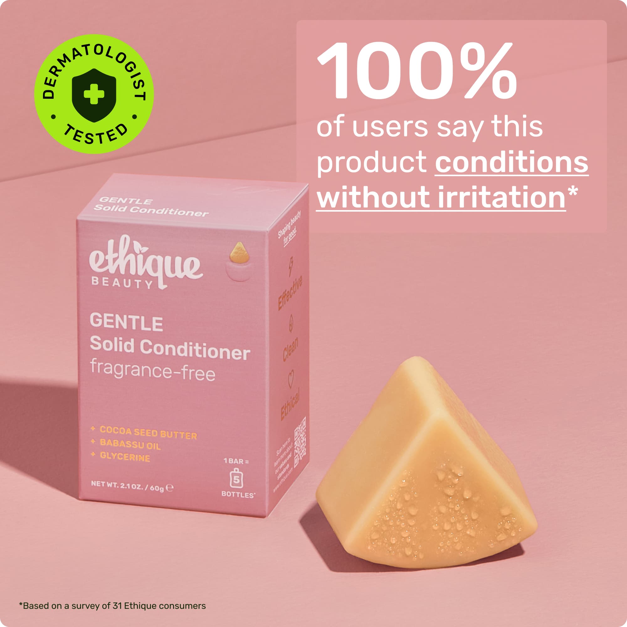 Dermatologist tested. 100% of users say this product conditions without irritation* *Based on a survey of 57 Ethique consumers