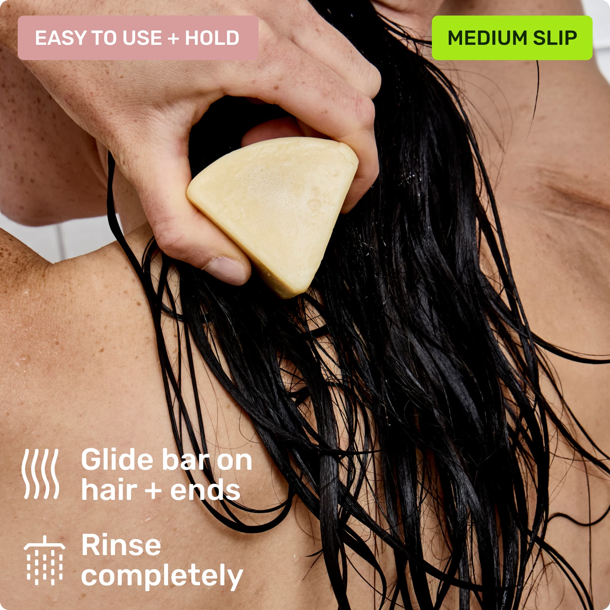 Easy to use and hold. Glide bar on hair + ends. Rinse completely. Medium slip.