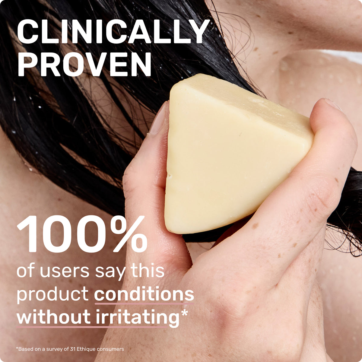 CLINICALLY PROVEN
100% of users say this product conditions without irritating*
Based on a survey of 31 ethique customers