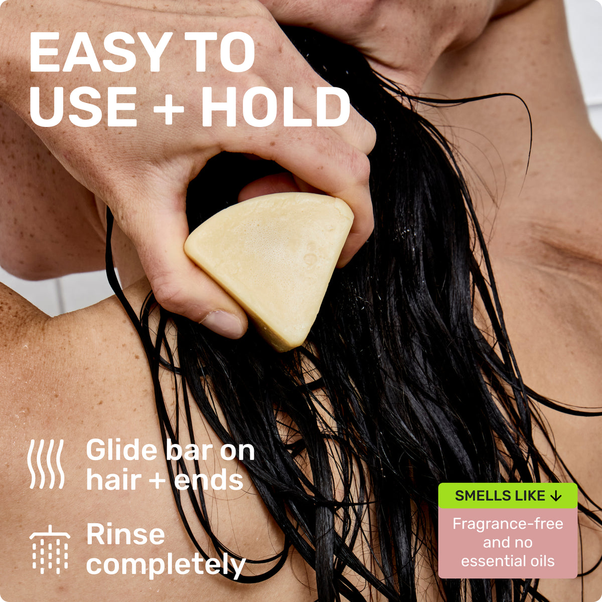 EASY TO USE + HOLD
Glide bar on hair + ends
Rinse completely
SMELLS LIKE Fragrance free and no essential oils