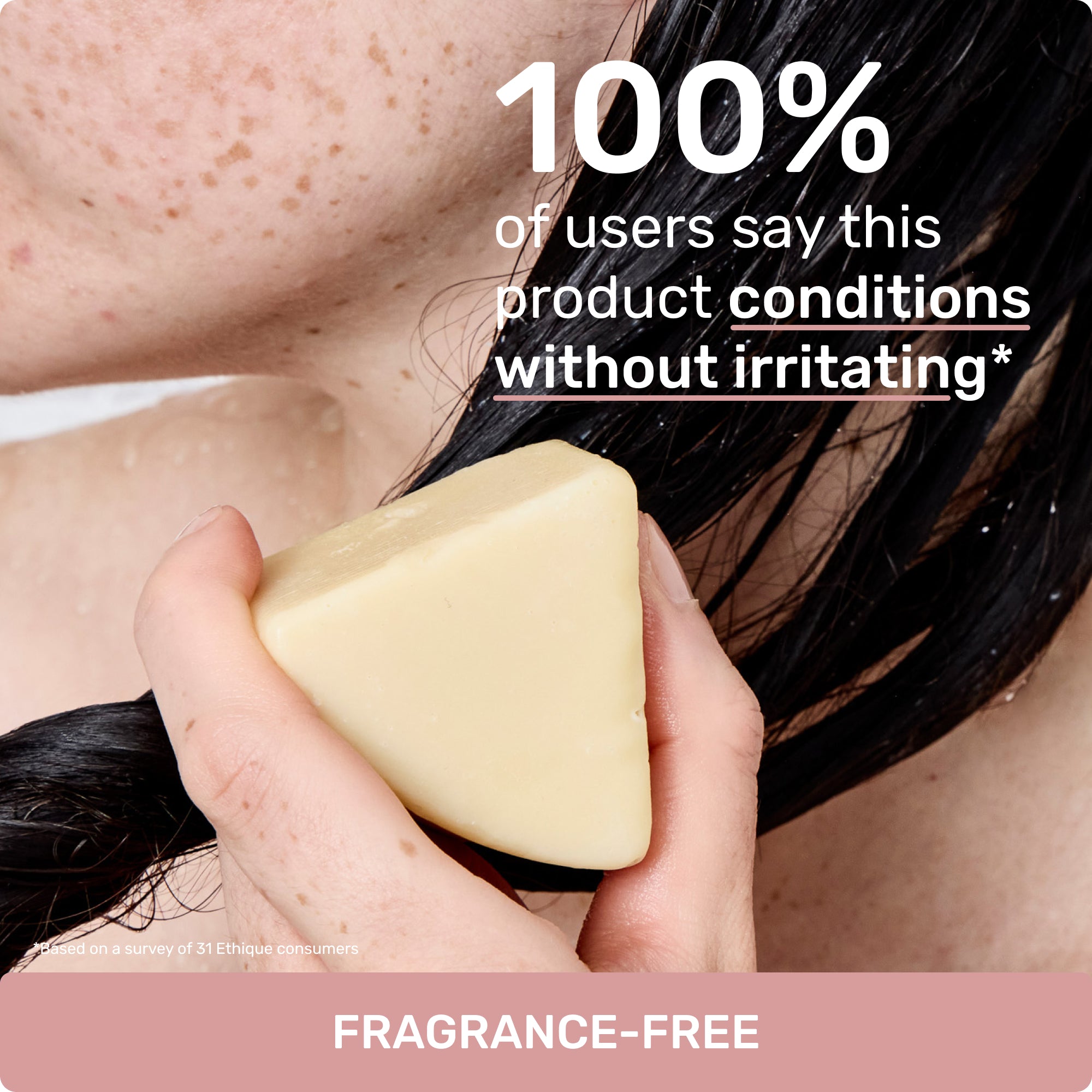 100% of users say this product conditions without irritating*
Based on a survey of 31 ethique customers
Fragrance-free