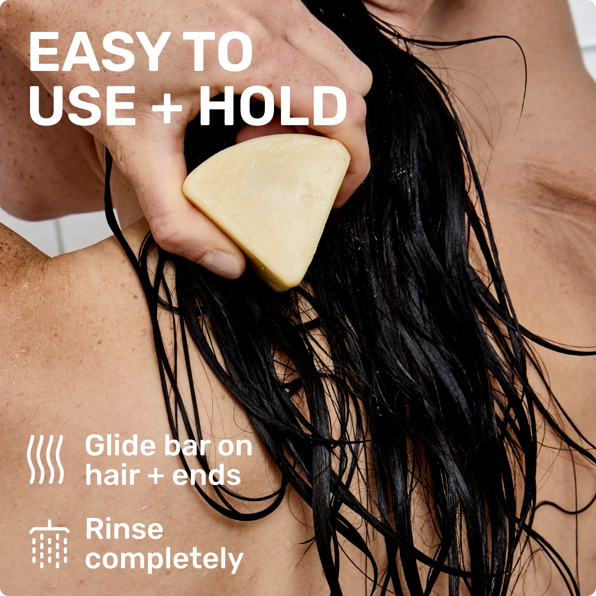 EASY TO USE + HOLD
Glide bar on hair + ends
Rinse completely
