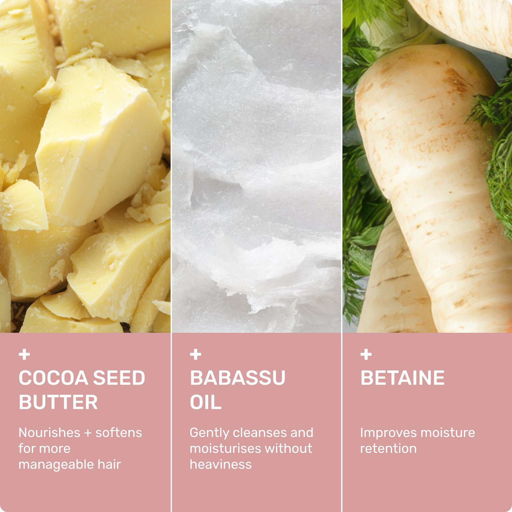 Cocoa Seed Butter
Nourishes + softens for more manageable hair
Babassu Oil
Gently cleanses and moisturizes without heaviness
Betaine
Improves Moisture Retention