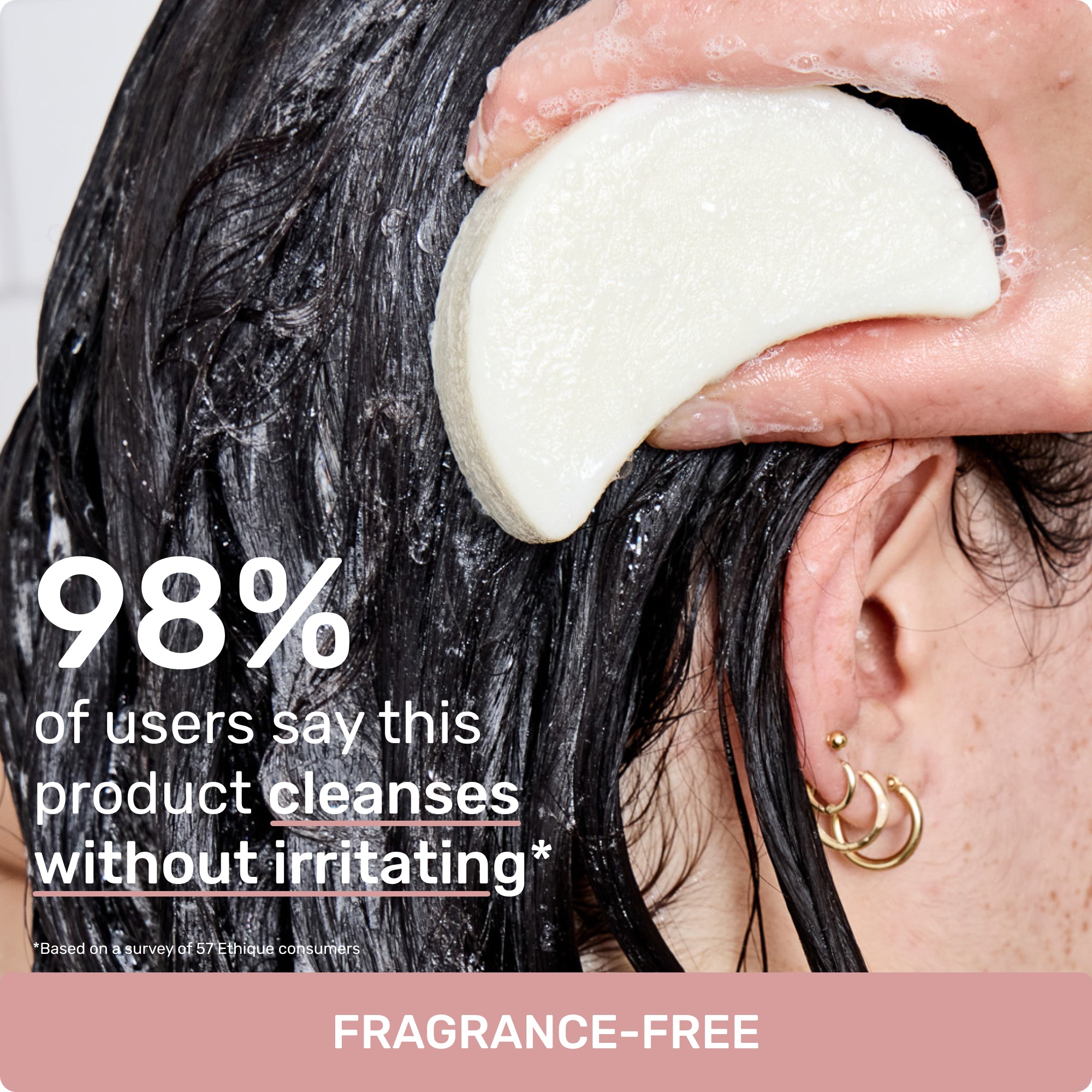 98% of users say this product cleanses without irritating*
*Based on a survey of 57 Ethique consumers
Fragrance-Free