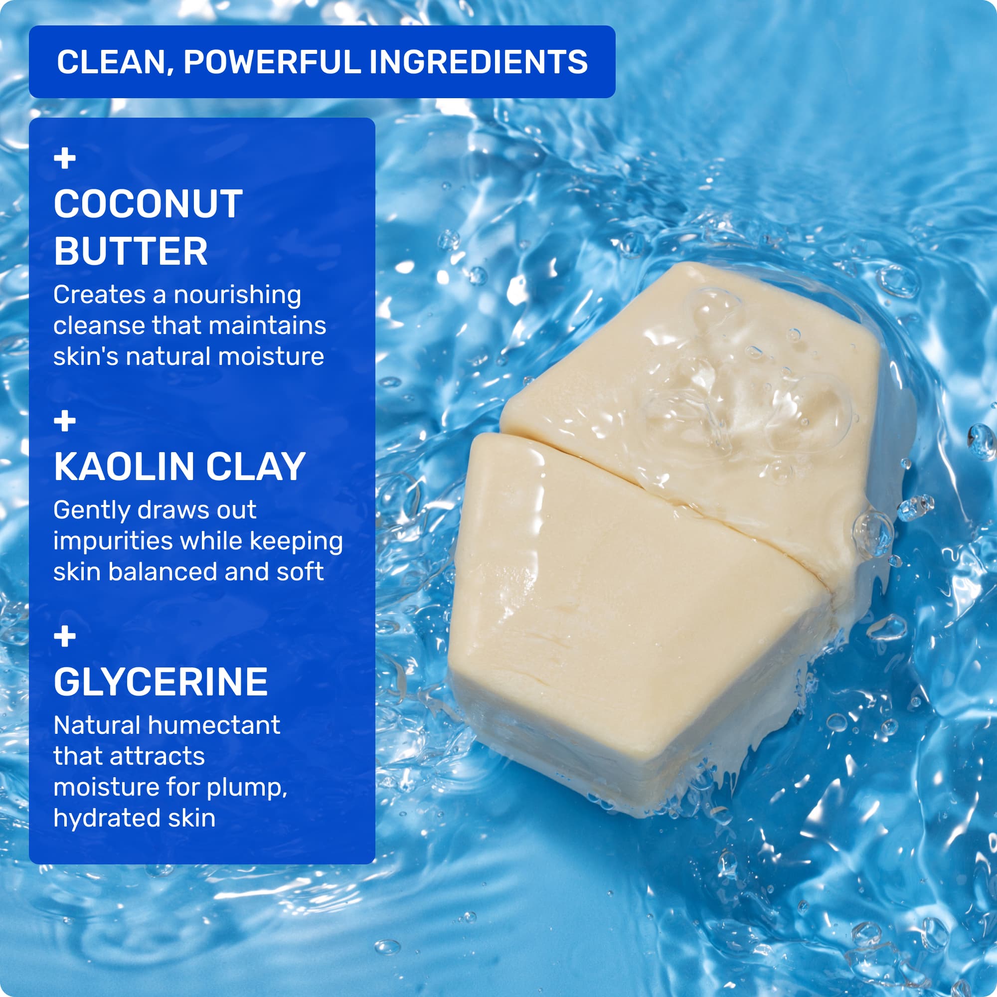 Clean, powerful ingredients: Coconut Butter - creates a nourishing cleanse that maintains skin's natural moisture. Kaolin Clay - gently draws out impurities while keeping skin balanced and soft. Glycerine - natural humectant that attracts moisture for plump, hydrated skin.
