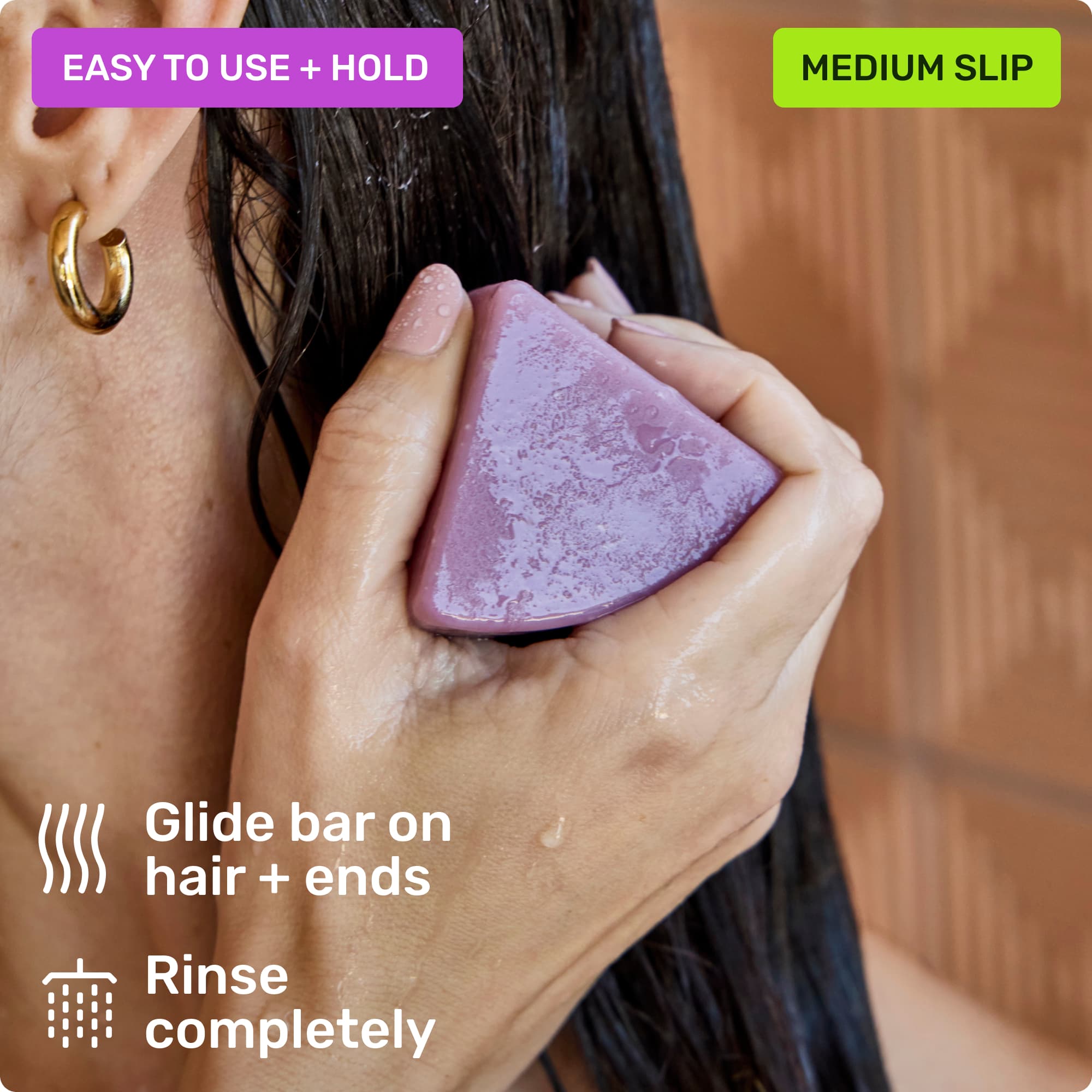 Easy to use and hold. Glide bar on hair + ends. Rinse completely. Medium slip.