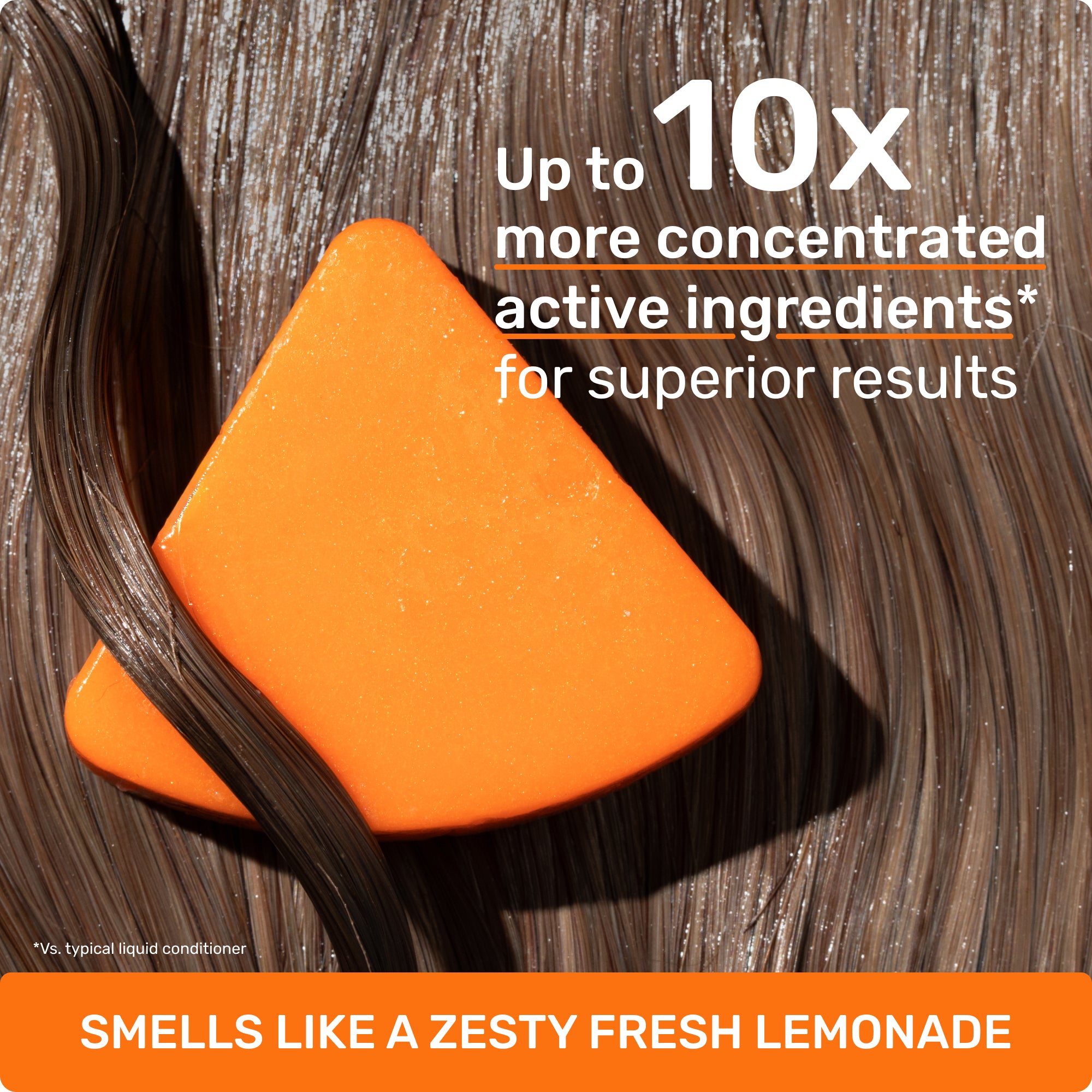 up to 10x concentrated active ingredients* for superior results *vs typical liquid conditioner
SMELLS LIKE A ZESTY FRESH LEMONADE
