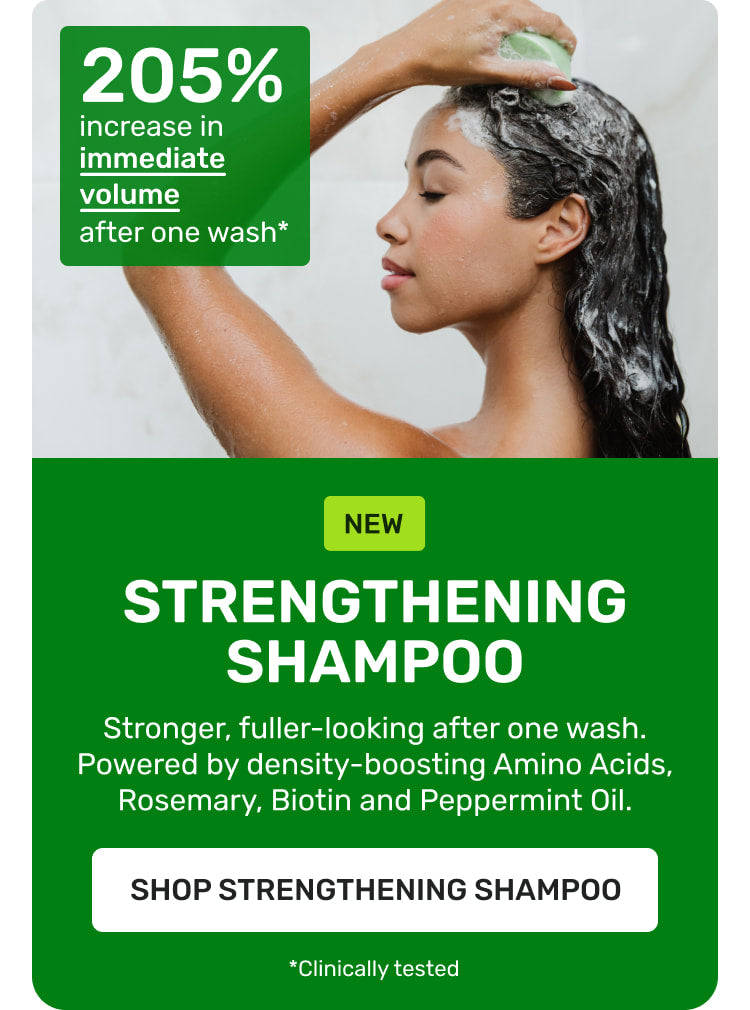 NEW Strengthening Shampoo Stronger fuller-looking after one wash. Powered by density boosting Amino Acids, Rosemary, Biotin and Peppermint oil 

SHOP STRENGTHENING SHAMPOO