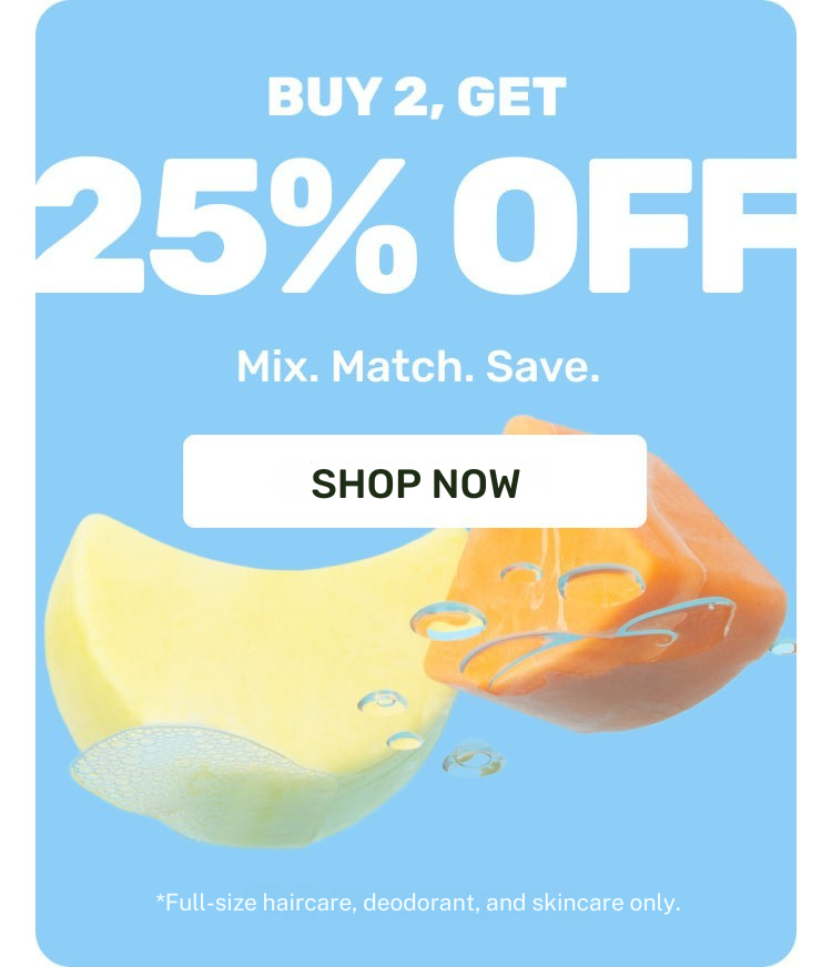 Buy 2, Get 25% OFF Mix.Match.Save. 

SHOP NOW
*Full-size haircare, deodorants, and face cleansers only.