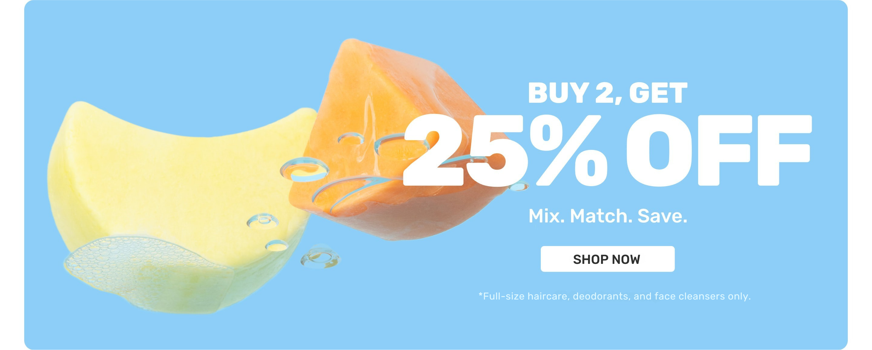 Buy 2, Get 25% OFF Mix.Match.Save. 

SHOP NOW
*Full-size haircare, deodorants, and face cleansers only.