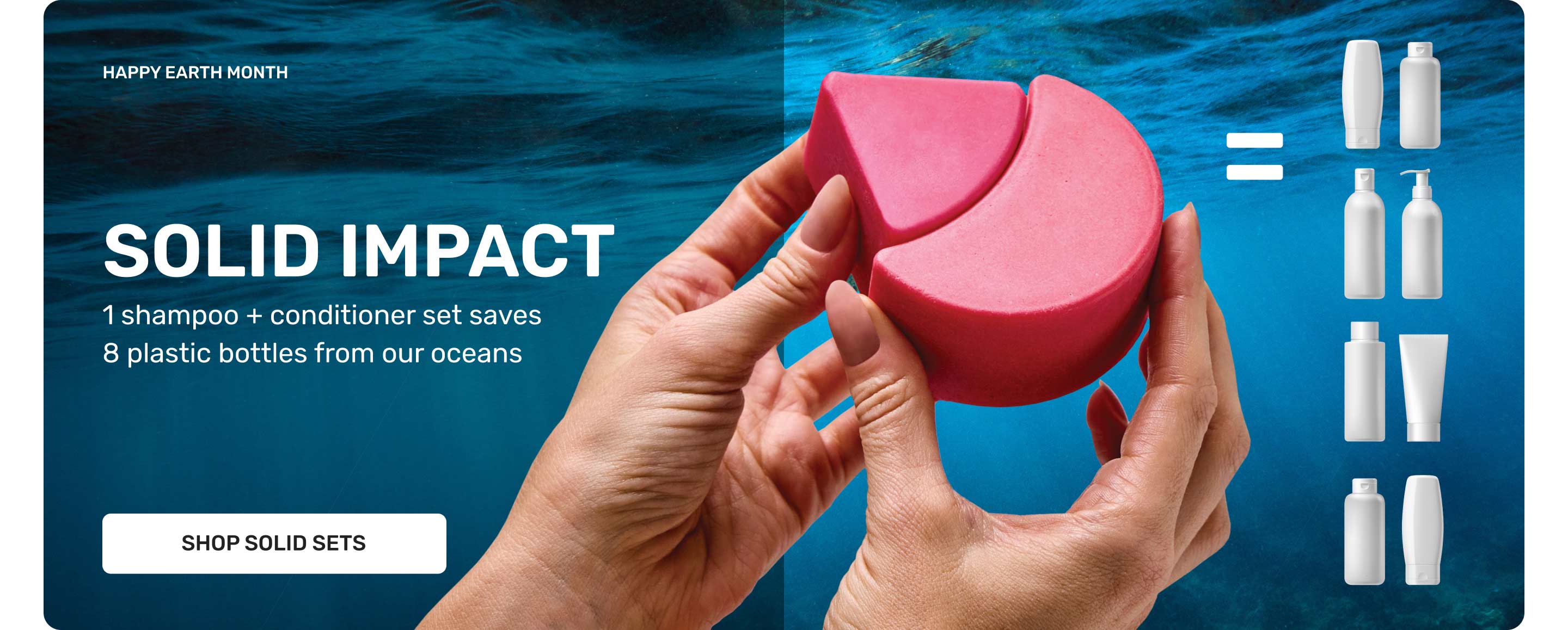 HAPPY EARTH MONTH
SOLID IMPACT
1 Shampoo + conditioner set saves 8 plastic bottles from our oceans 
SHOP SOLID SETS
