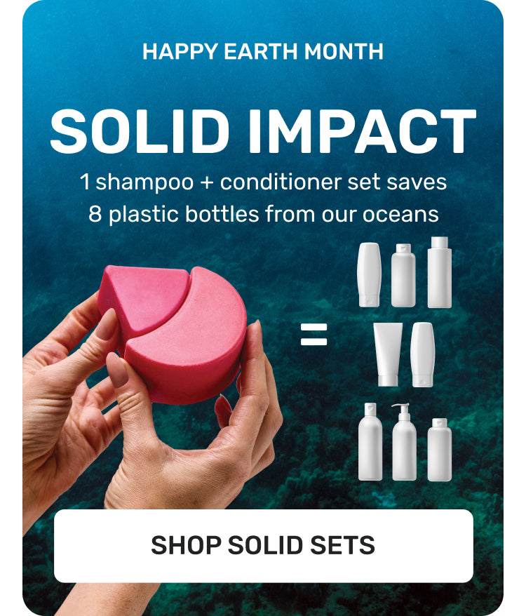 HAPPY EARTH MONTH
SOLID IMPACT
1 Shampoo + conditioner set saves 8 plastic bottles from our oceans 
SHOP SOLID SETS