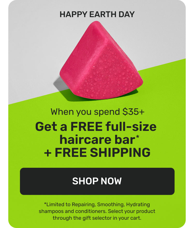 HAPPY EARTH DAY 

When you spend $35+ 
Get a FREE full-size haircare bar* + FREE Shipping

SHOP NOW 

*Limited to Repairing, Smoothing, Hydrating shampoos and conditioners. Select your product through the gift selector in your cart. 