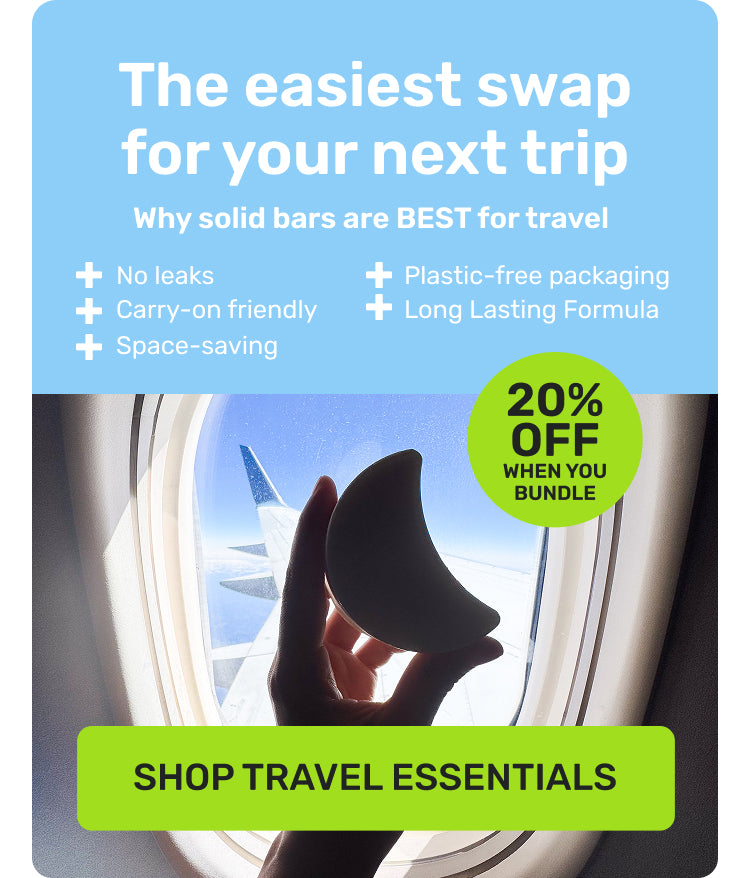 The easiest swap for your next trip 

Why solid bars are BEST for travel
no leaks
carry-on friendly 
space-saving
plastic-free packaging 
long lasting formula 

20% off when you bundle

SHOP TRAVEL ESSENTIALS