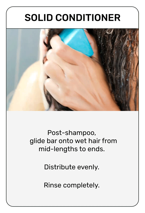 Solid Conditioner

Post-shampoo
glide bar onto wet air from mid-lengths to ends. Distribute evenly. Rinse completely.