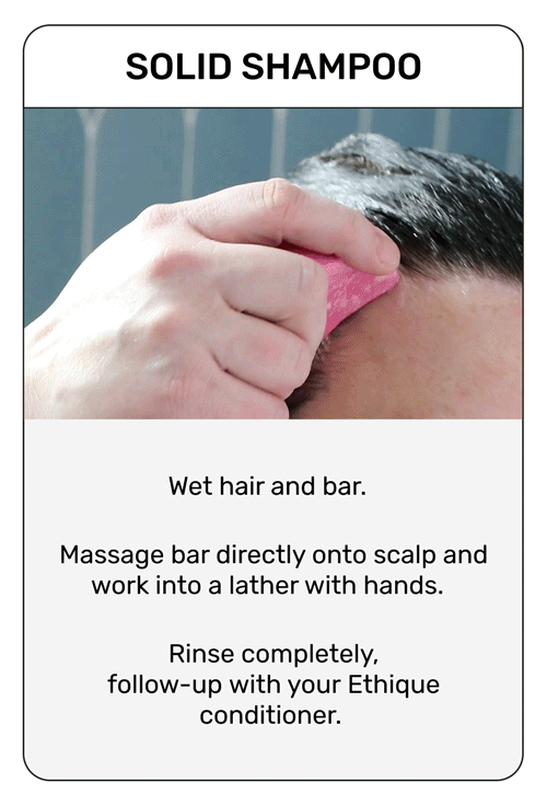Solid Shampoo
Wet hair and bar
Massage bar directly onto scalp and work into a lather with hands. 
Rinse completely 
follow-up with your ethique conditioner. 
