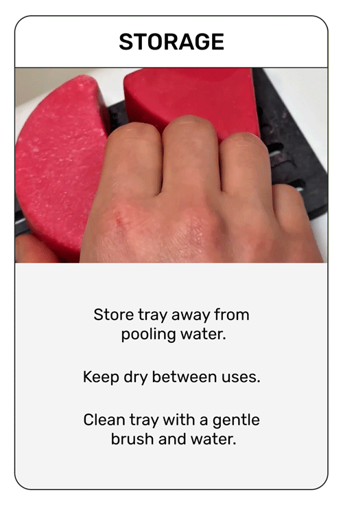 Storage

Store tray away from pooling water. 
Keep dry between uses. 
Clean tray with a gentle brush and water.