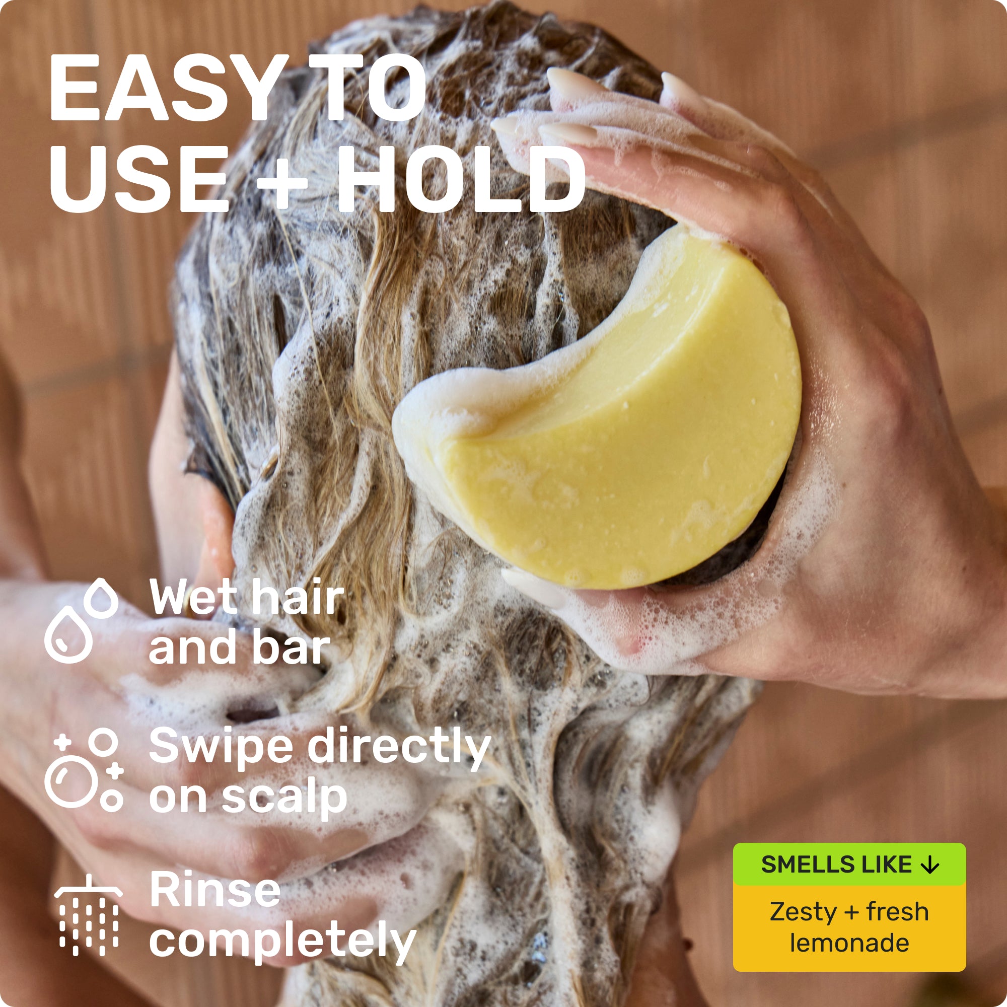 EASY TO USE + HOLD
Wet hair and bar 
Swipe directly on scalp 
Rinse completely 
SMELLS LIKE
Zesty + fresh lemonade