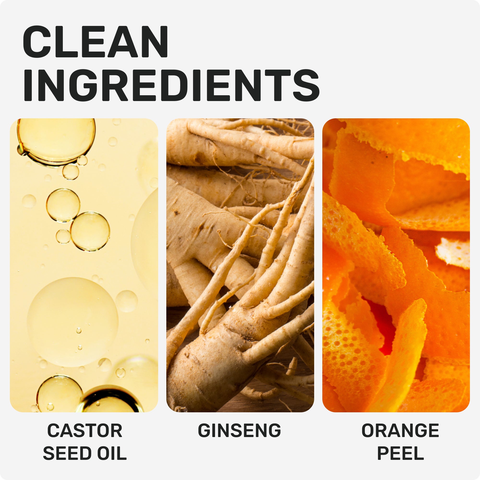 CLEAN INGREDIENTS 
Castor seed oil 
Ginseng
Orange peel