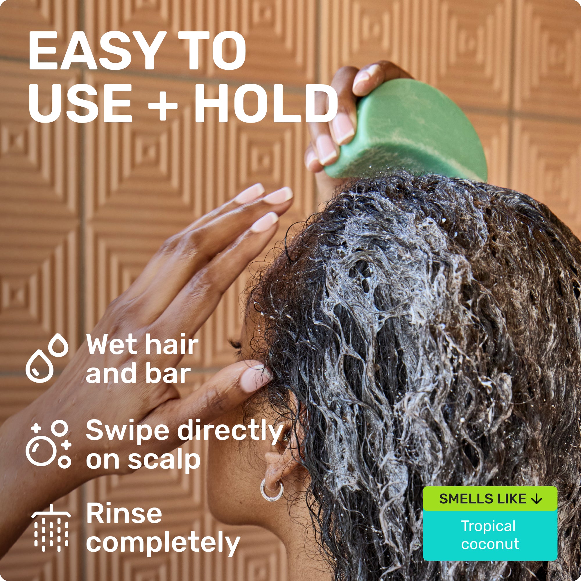 EASY TO USE + HOLD
Wet hair and bar 
Swipe directly on scalp 
Rinse completely 
SMELLS LIKE Tropical coconut