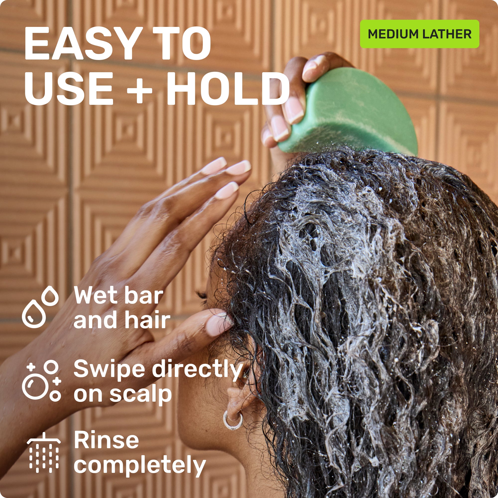 EASY TO USE + HOLD
Wet bar and hair 
Swipe directly on scalp
Rinse completely
