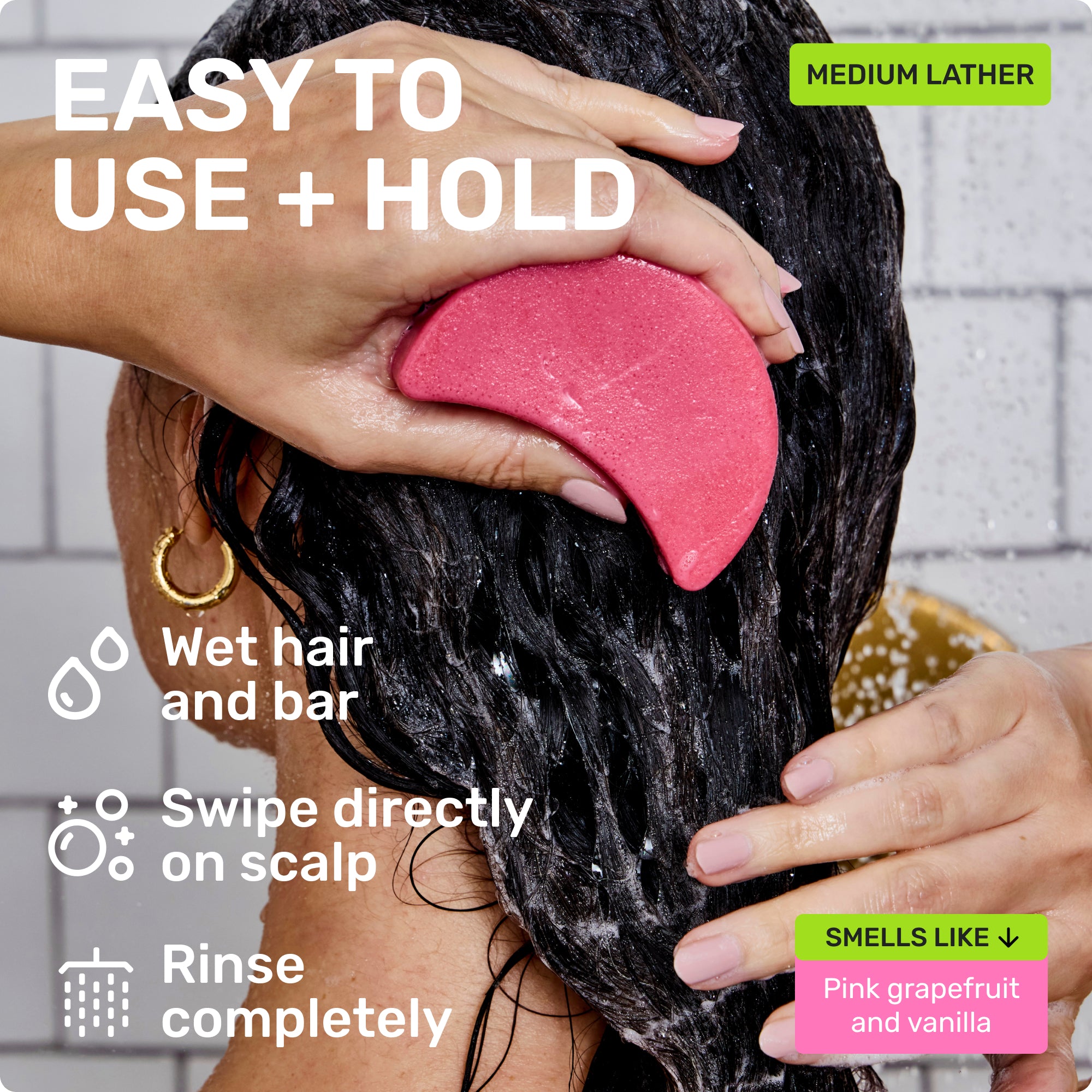 EASY TO USE + HOLD
Wet bar and hair 
Swipe directly on scalp
Rinse completely

MEDIUM LATHER

SMELLS LIKE PINK GRAPEFRUIT AND VANILLA