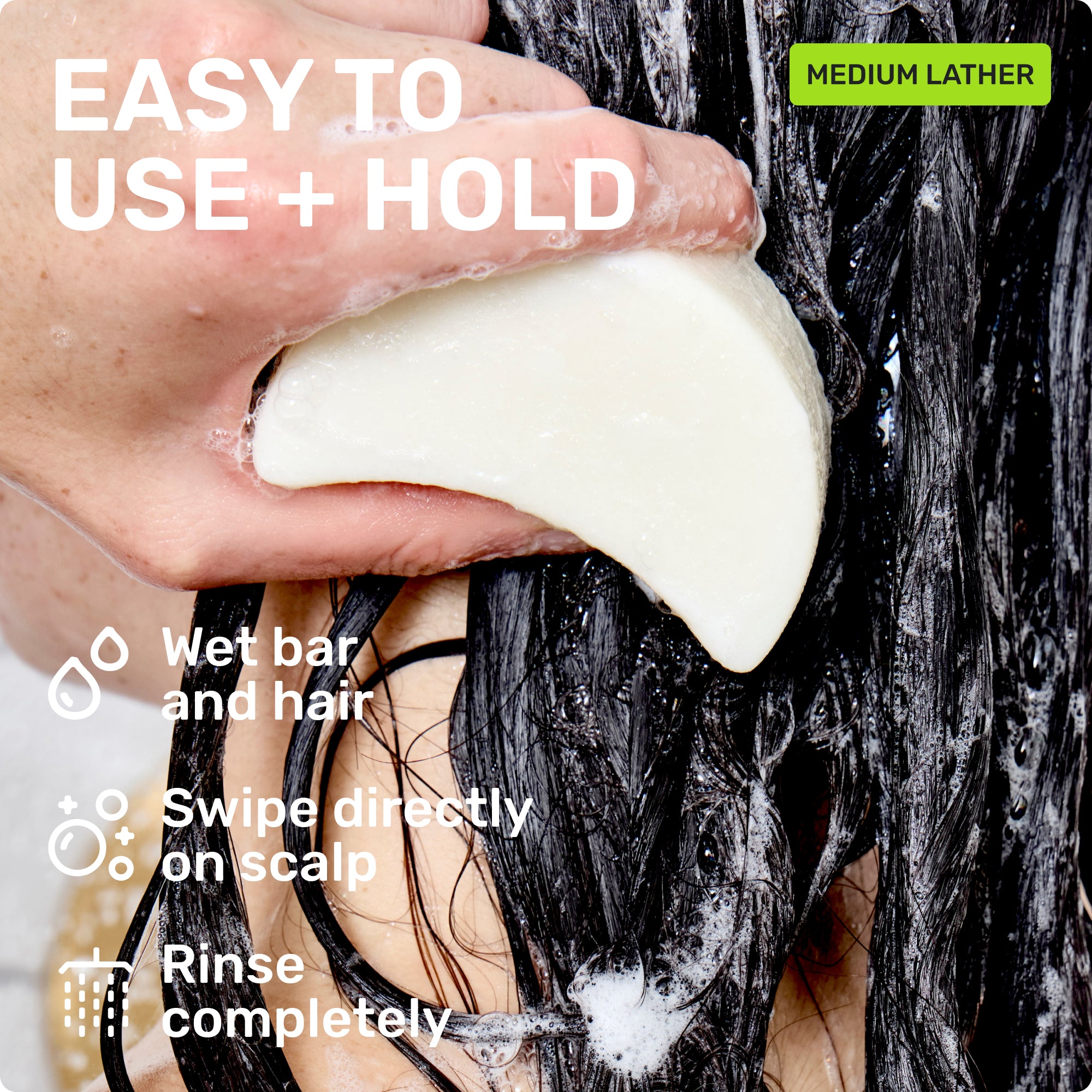 EASY TO USE + HOLD
Wet bar and hair 
Swipe directly on scalp
Rinse completely
