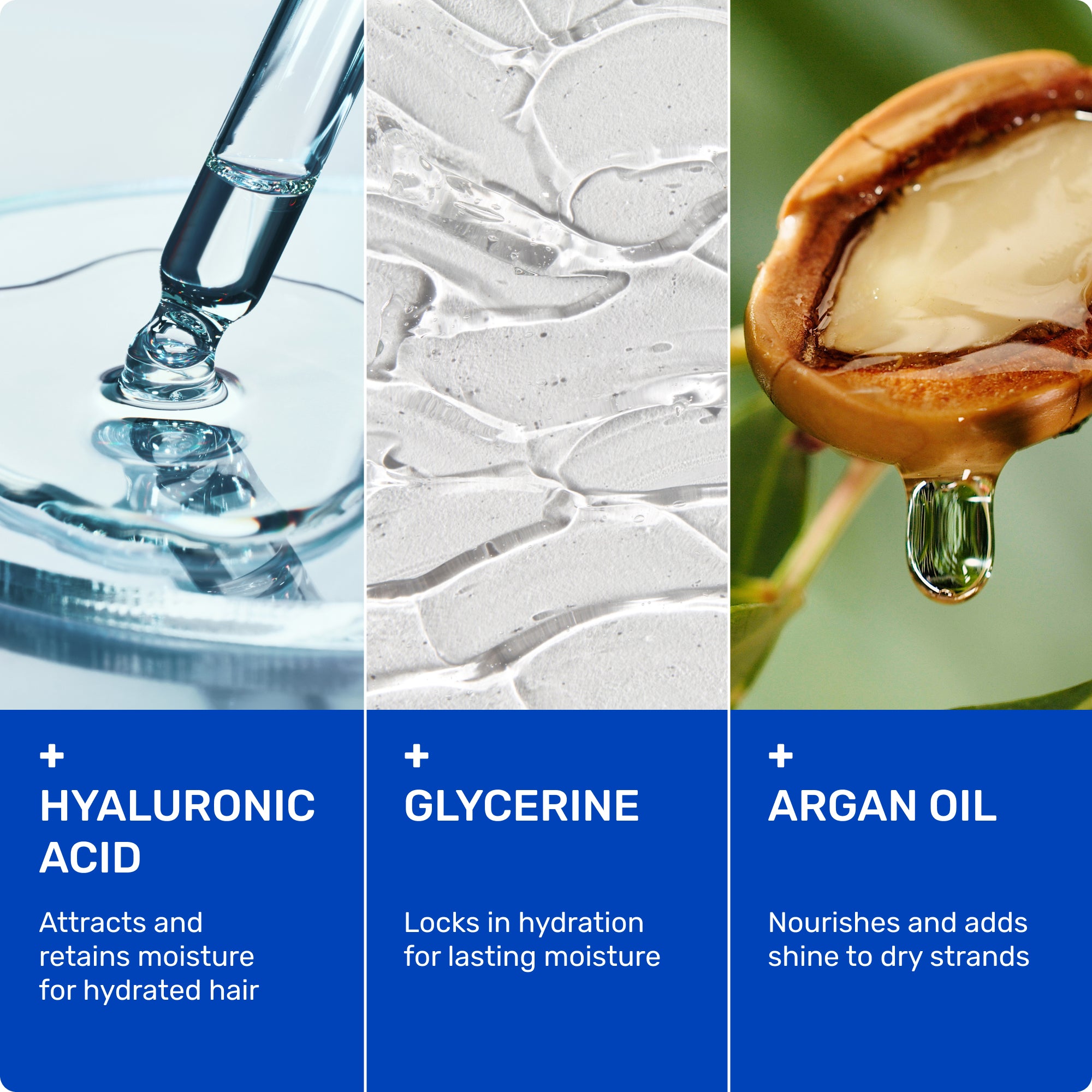 Hyaluronic Acid - attracts and retains moisture for hydrated hair. 

Glycerine - locks in hydration for lasting moisture. 

Argan Oil - nourishes and adds shine to dry strands. 