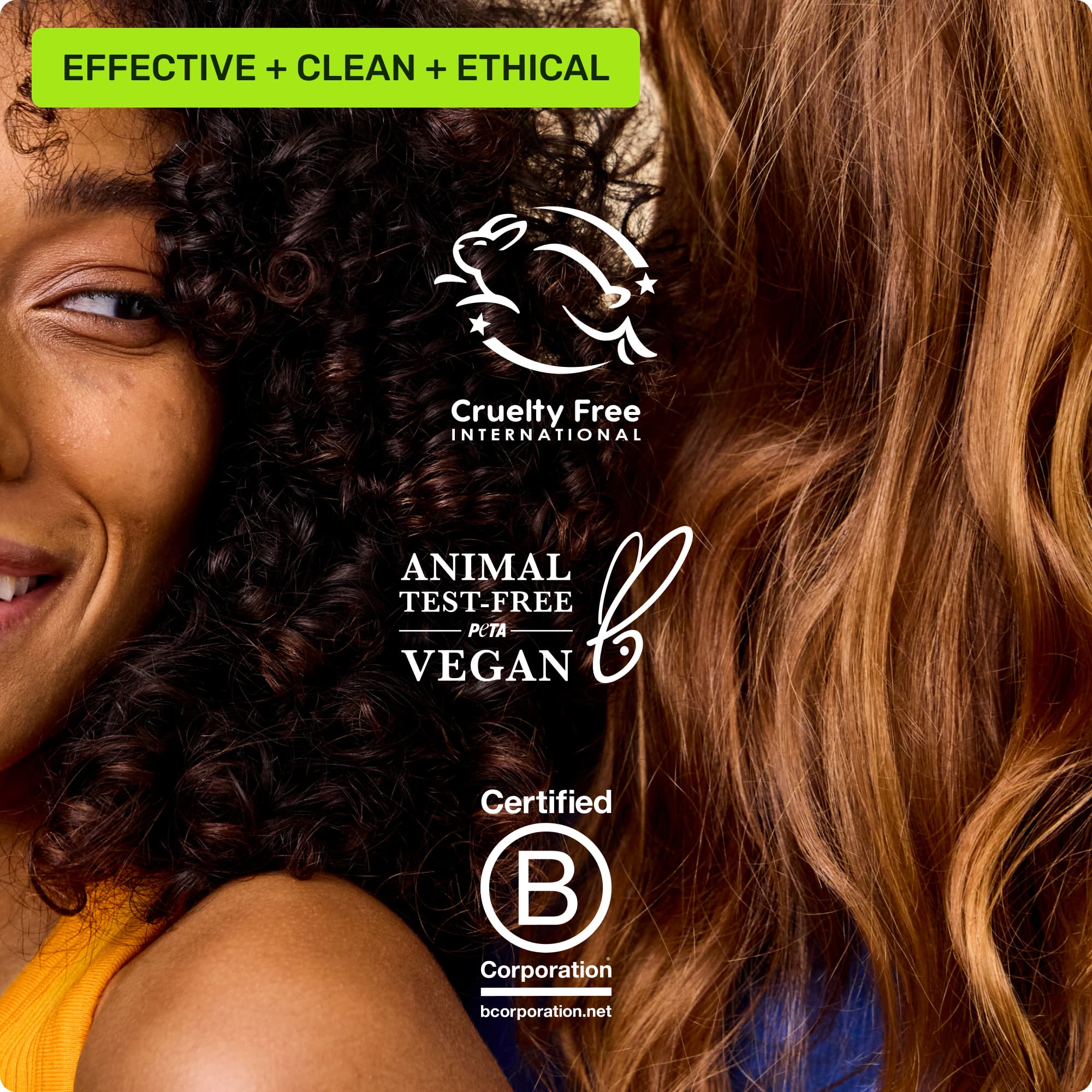 Effective, clean, ethical. Cruelty free international, animal test-free Peta vegan, Certified B Corporation
