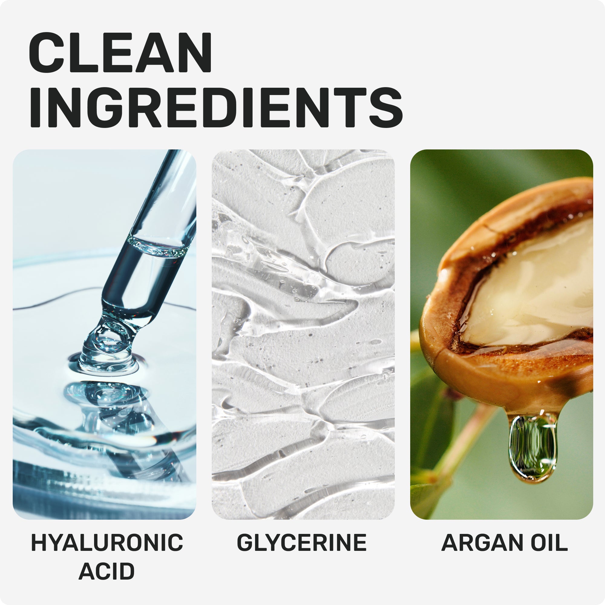 CLEAN INGREDIENTS
Hyaluronic acid 
Glycerin
Argan Oil