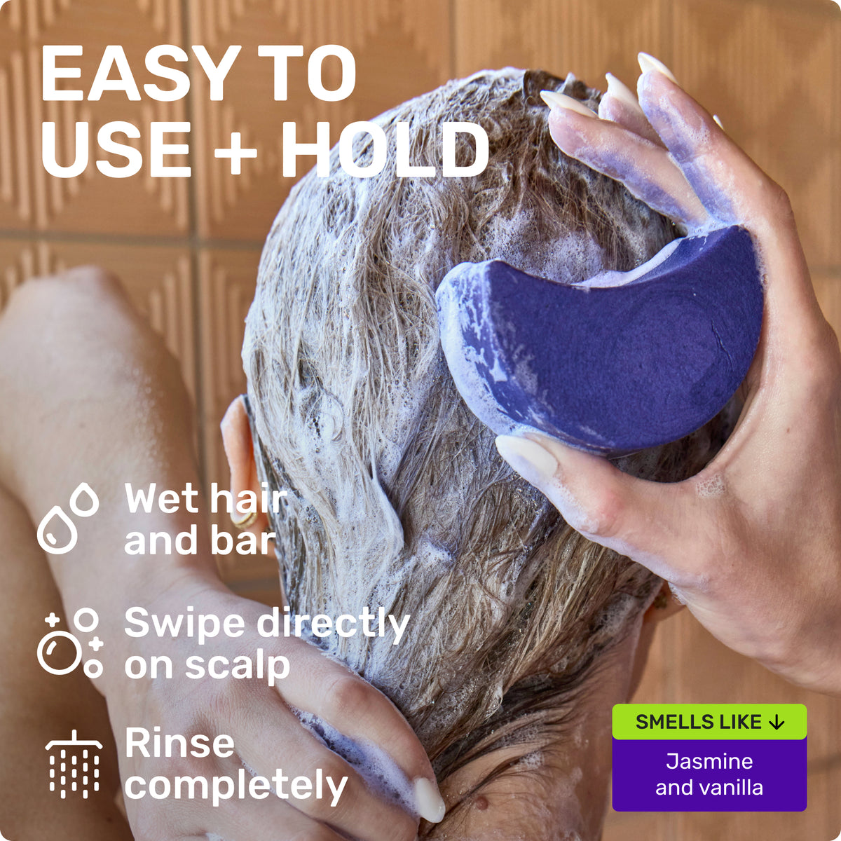 EASY TO USE + HOLD
Wet bar and hair 
Swipe directly on scalp
Rinse completely
SMELLS LIKE Jasmine and Vanilla