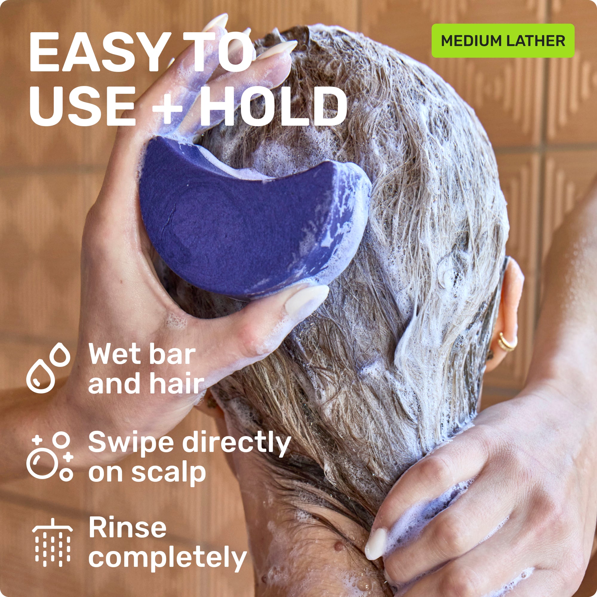 EASY TO USE + HOLD
Wet bar and hair 
Swipe directly on scalp
Rinse completely
