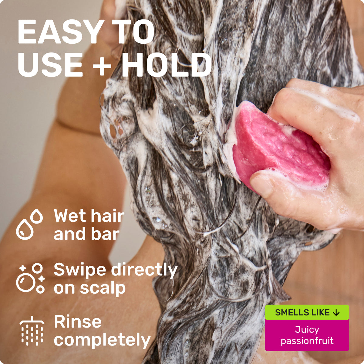 EASY TO USE + HOLD
Wet bar and hair 
Swipe directly on scalp
Rinse completely
SMELLS LIKE JUICY PASSIONFRUIT