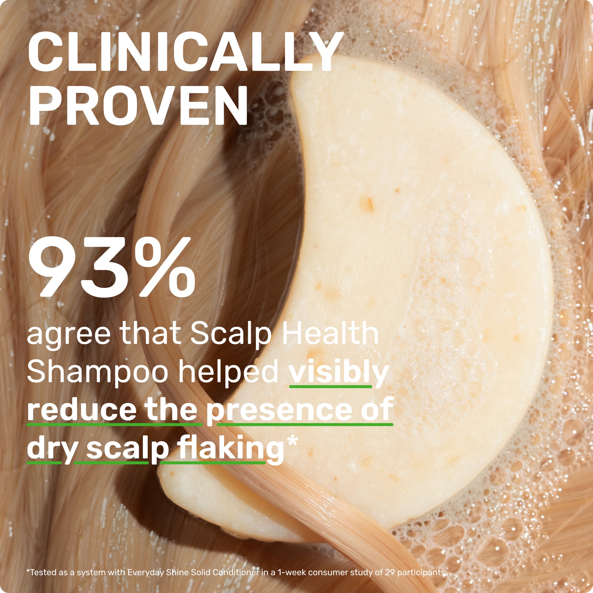 CLINICALLY PROVEN
93% agree that scalp health shampoo helped visibly reduce the presence of dry scalp flaking* *Clinically tested when Scalp Health Shampoo and Everyday Shine Conditioner are used as a system