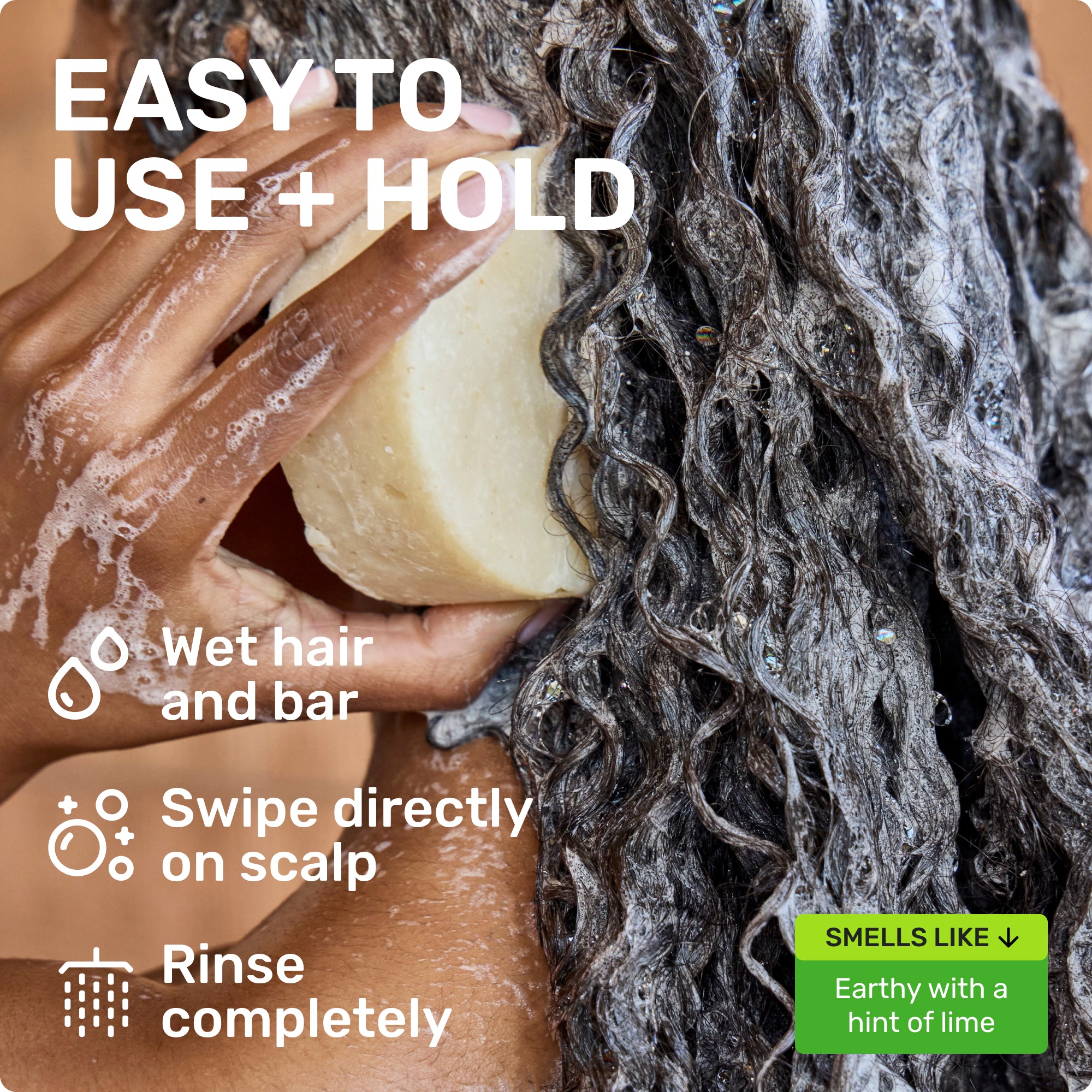 EASY TO USE + HOLD
Wet bar and hair 
Swipe directly on scalp
Rinse completely
SMELLS LIKE Earthy with a hint of lime