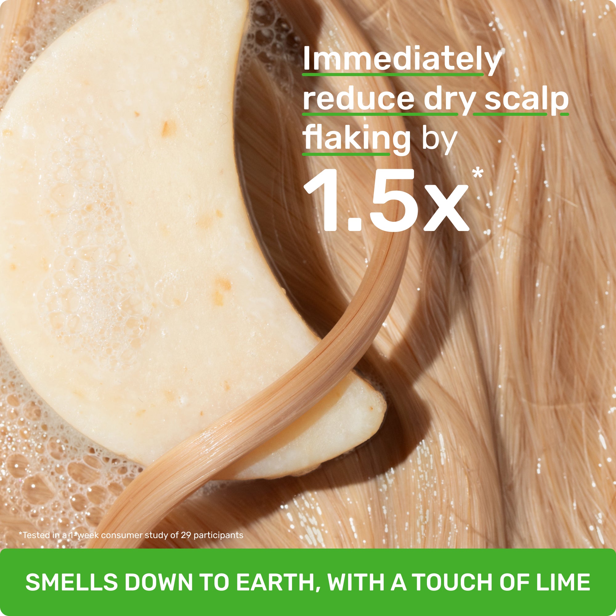Immediately reduce dry scalp flaking by 1.5x* *Clinically tested when Scalp Health Shampoo and Everyday Shine Conditioner are used as a system

SMELLS DOWN TO EARTH, WITH A TOUCH OF LIME