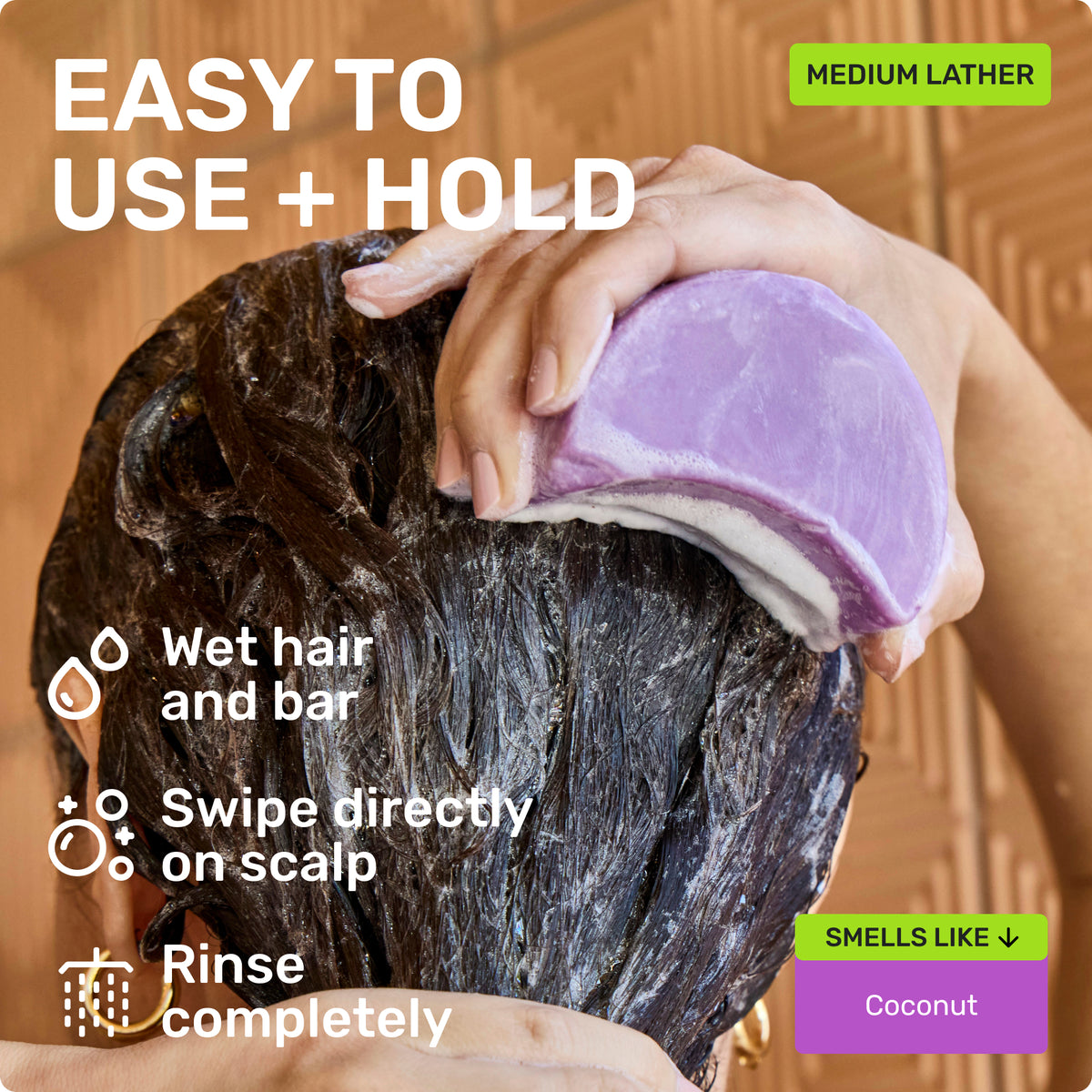 EASY TO USE + HOLD 
Wet hair and bar Swipe directly on scalp Rinse completely 
MEDIUM LATHER 
SMELLS LIKE coconut