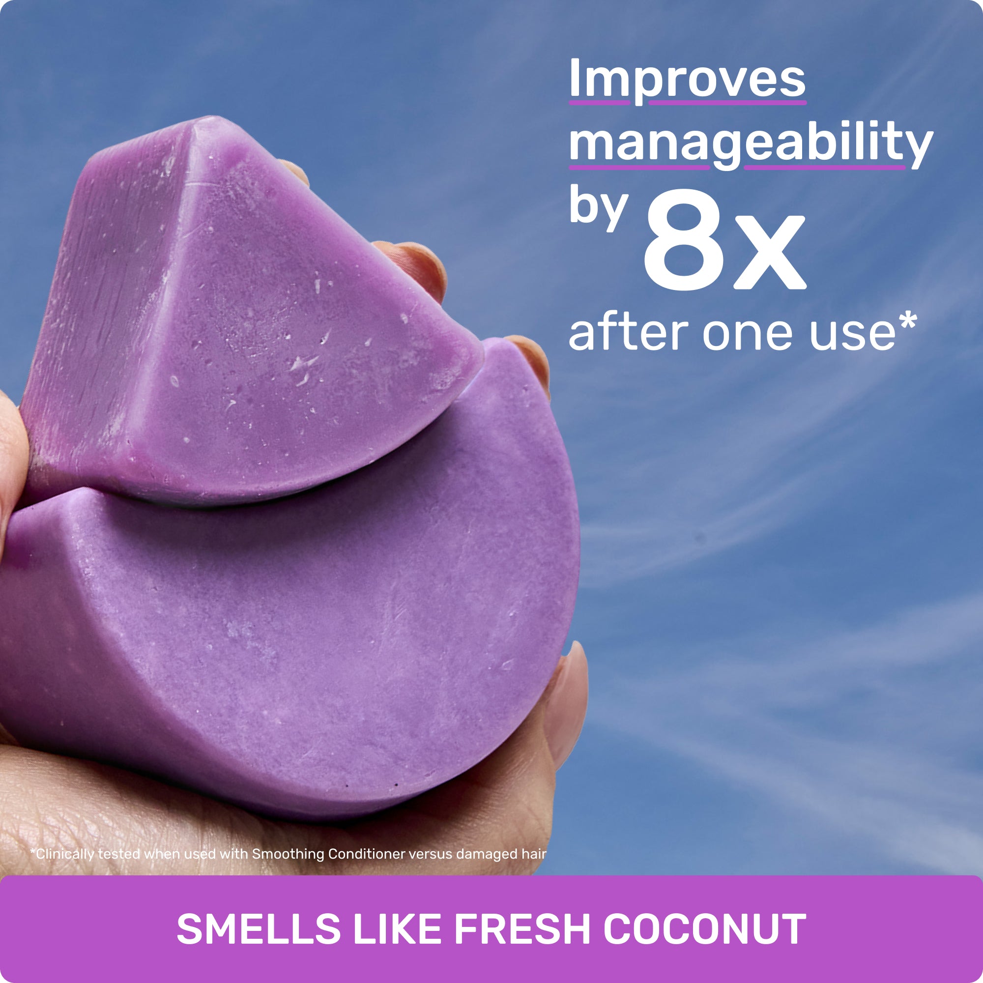 Improves manageability by 8X after one use* 

clinically tested when used with Smoothing Conditioner versus damaged hair

SMELLS LIKE FRESH COCONUT