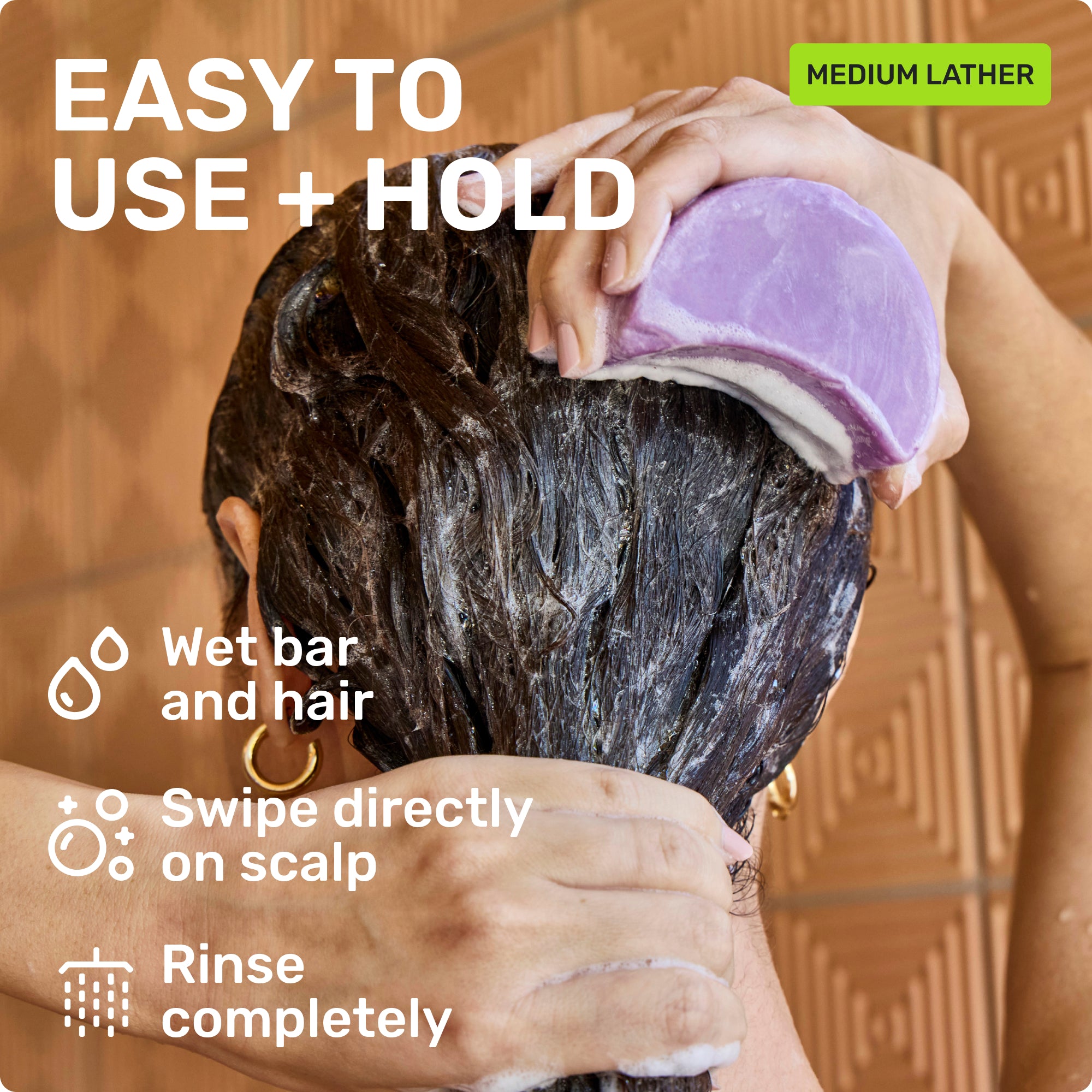EASY TO USE + HOLD
Wet bar and hair 
Swipe directly on scalp
Rinse completely
