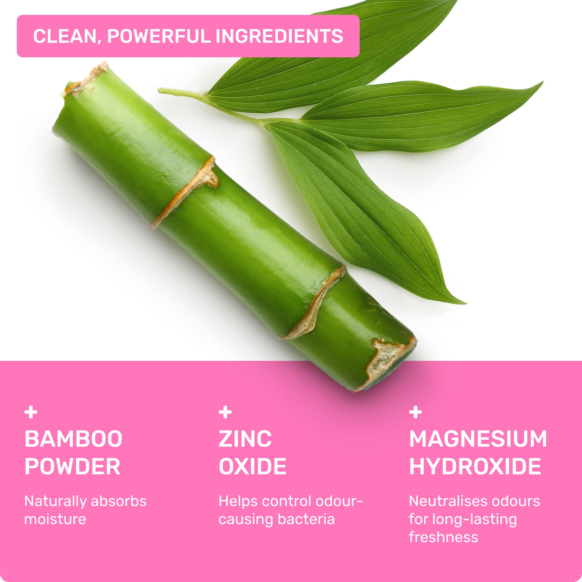 Clean, powerful ingredients: Bamboo powder- naturally absorbs oisture, Zinc Oxide- helps control odour-causing bacteria, Magnesium Hydroxide- neutralises odours for long-lasting freshness