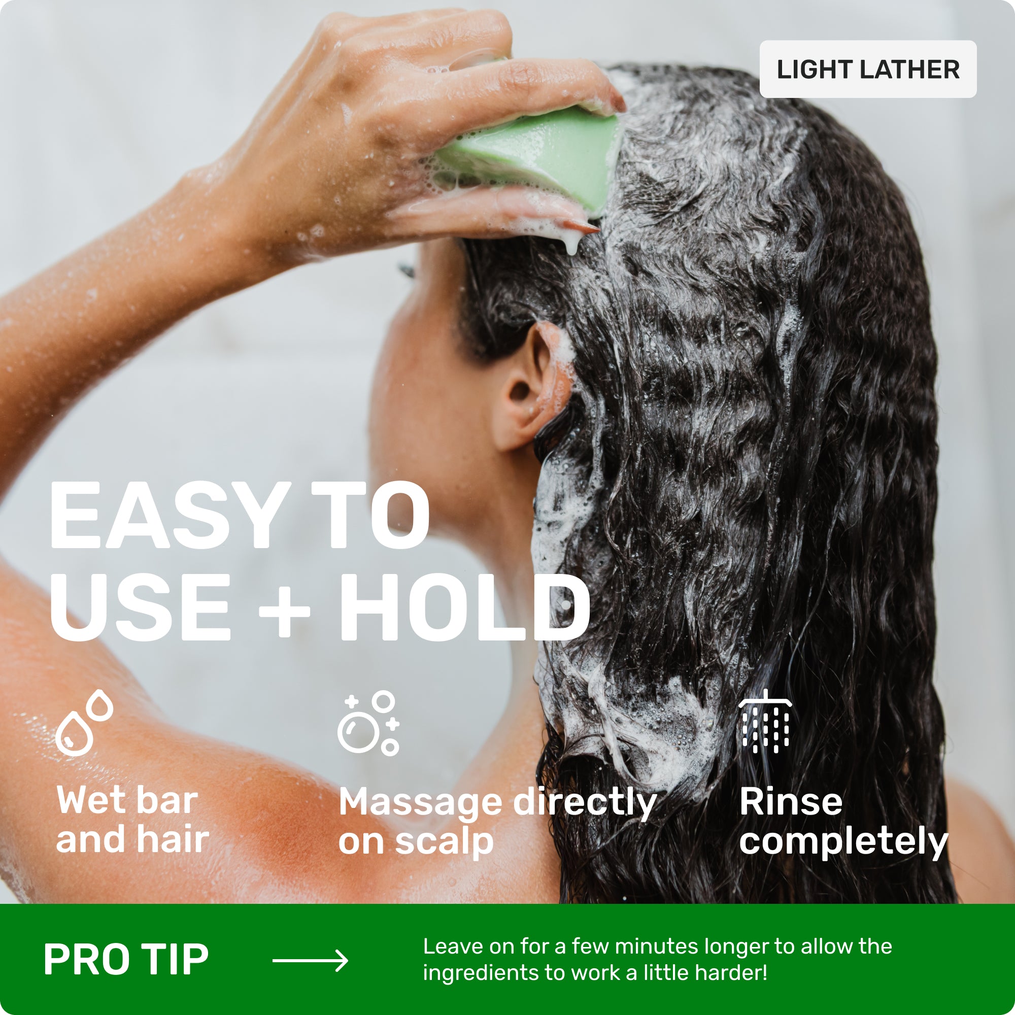 Light lather

Easy to use = hold 

Wet bar and hair 

Massage directly on scalp 

Rinse completely 

Pro tip > leave on for a few minutes longer to allow the ingredients to work a little harder! 