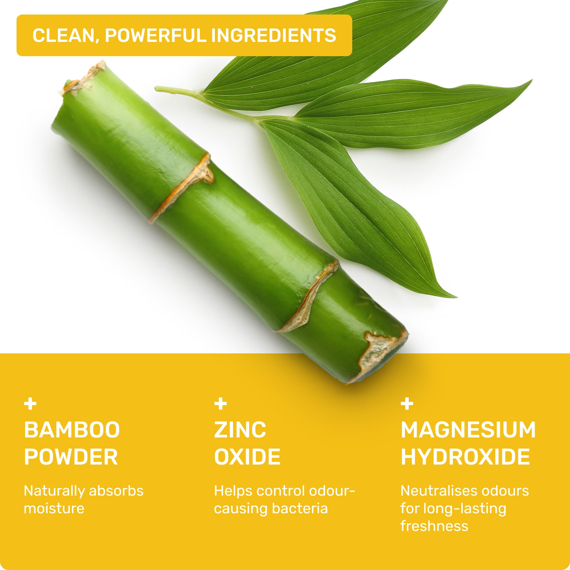 Clean, powerful ingredients: Bamboo powder- naturally absorbs oisture, Zinc Oxide- helps control odour-causing bacteria, Magnesium Hydroxide- neutralises odours for long-lasting freshness