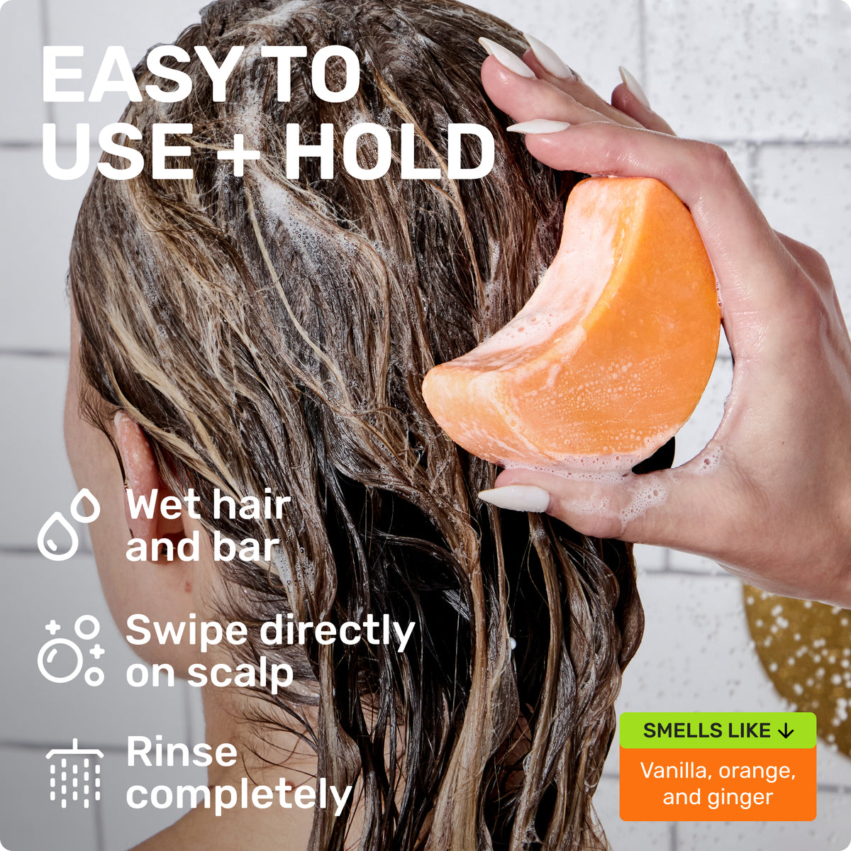 EASY TO USE + HOLD
Wet hair and bar 
Swipe directly on scalp 
Rinse completely 
SMELLS LIKE 
Vanilla, orange, and ginger