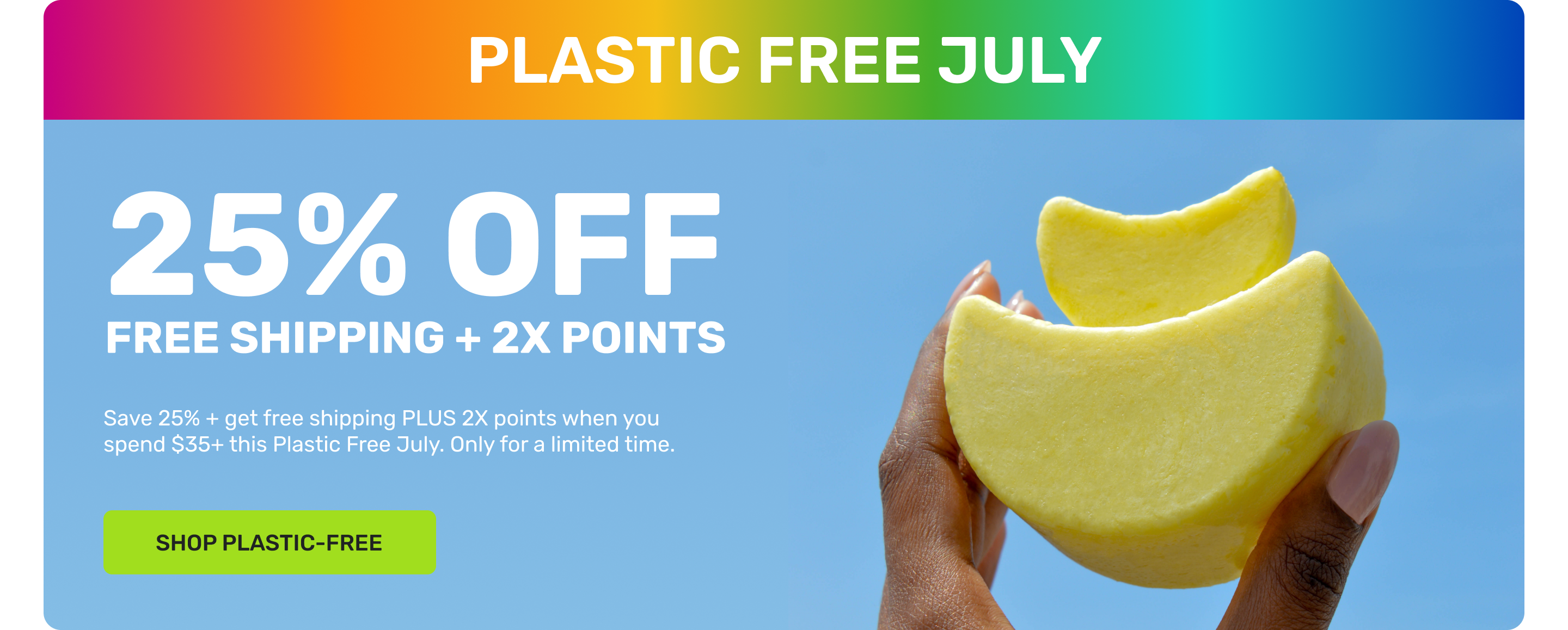 PLASTIC FREE JULY 

25% OFF 
FREE SHIPPING + 2X POINTS

Save 25% + get free shipping PLUS 2x points when you spend $35+ this Plastic Free July. Only for a limited time. 

SHOP PLASTIC FREE